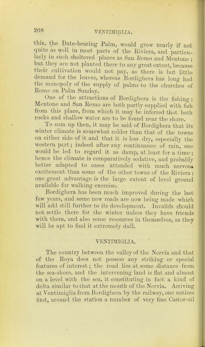 this, the Date-bearing Palm, would grow nearly if not quite as well in most parts of the Riviera, and particu- larly in such sheltered places as San Eemo and Mentone ; but they are not planted there to any great extent, because their cultivation would not pay, as there is but little demand for the leaves, whereas Bordighera has long had the monopoly of the supply of palms to the churches of Rome on Palm Sunday. One of the attractions of Bordighera is the fishing ; Mentone and San Remo are both partly supplied with fish from this place, from which it may be inferred that both rocks and shallow water are to be found near the shore. To sum up then, it may be said of Bordighera that its winter climate is somewhat colder than that of the towns on either side of it and that it is less dry, especially the western part; indeed after any continuance of rain, one would be led to regard it as damp, at least for a time ; hence the climate is comparatively sedative, and probably better adapted to cases attended with much nervous excitement than some of the other towns of the Riviera; one great advantage is the large extent of level ground available for walking exercise. Bordighera has been much improved during the last few years, and some new roads are now being made which will add still further to its development. -Invalids should not settle there for the winter unless they have friends with them, and also some resources in themselves, as they will be apt to find it extremely dull. VENTIMIGLIA. The country between the valley of the Nervia and that of the Roya does not possess any striking or special features of interest; the road lies at some distance from the sea-shore, and the intervening land is flat and almost on a level with the sea, it constituting in fact a kind of delta similar to that at the mouth of the Nervia. Arriving at Ventimigiia from Bordighera by the railway, one notices first, around the station a number of very fine Castor-oil