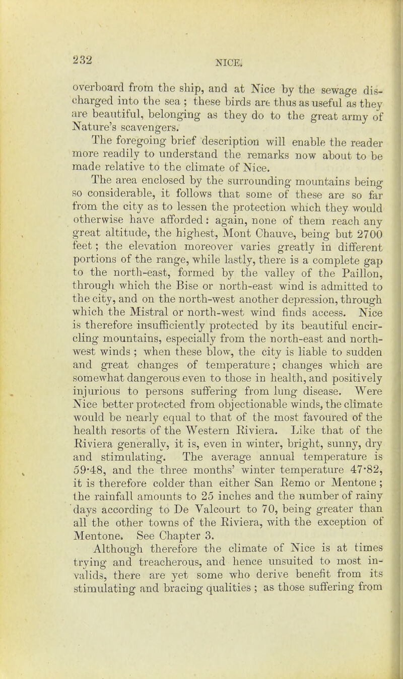 overboard from the ship, and at Nice by the sewage dis- charged into the sea ; these birds are thus as useful as they are beautiful, belonging as they do to the great army of Nature's scavengers. The foregoing brief description will enable the reader more readily to understand the remarks now about to be made relative to the climate of Nice. The area enclosed by the surrounding mountains being so considerable, it follows that some of these are so far from the city as to lessen the protection which they would otherwise have afforded: again, none of them reach any great altitude, the highest, Mont Chauve, being but 2700 feet; the elevation moreover varies greatly in different portions of the range, while lastly, there is a complete gap to the north-east, formed by the valley of the Paillon, through which the Bise or north-east wind is admitted to the city, and on the north-west another depression, through which the Mistral or north-west wind finds access. Nice is therefore insufficiently protected by its beautiful encir- cling mountains, especially from the north-east and north- west winds ; when these blow, the city is liable to sudden and great changes of temperature; changes which are somewhat dangerous even to those in health, and positively injurious to persons suffering from lung disease. Were Nice better protected from objectionable winds, the climate would be nearly equal to that of the most favoured of the health resorts of the Western Eiviera. Like that of the Eiviera generally, it is, even in winter, bright, sunny, dry and stimulating. The average annual temperature is 59'48, and the three months' winter temperature 47*82, it is therefore colder than either San Remo or Mentone ; the rainfall amounts to 25 inches and the number of rainy days according to De Valcourt to 70, being greater than all the other towns of the Eiviera, with the exception of Mentone. See Chapter 3. Although therefore the climate of Nice is at times trying and treacherous, and hence unsuited to most in- valids, there are yet some who derive benefit from its stimulating and bracing qualities ; as those suffering from