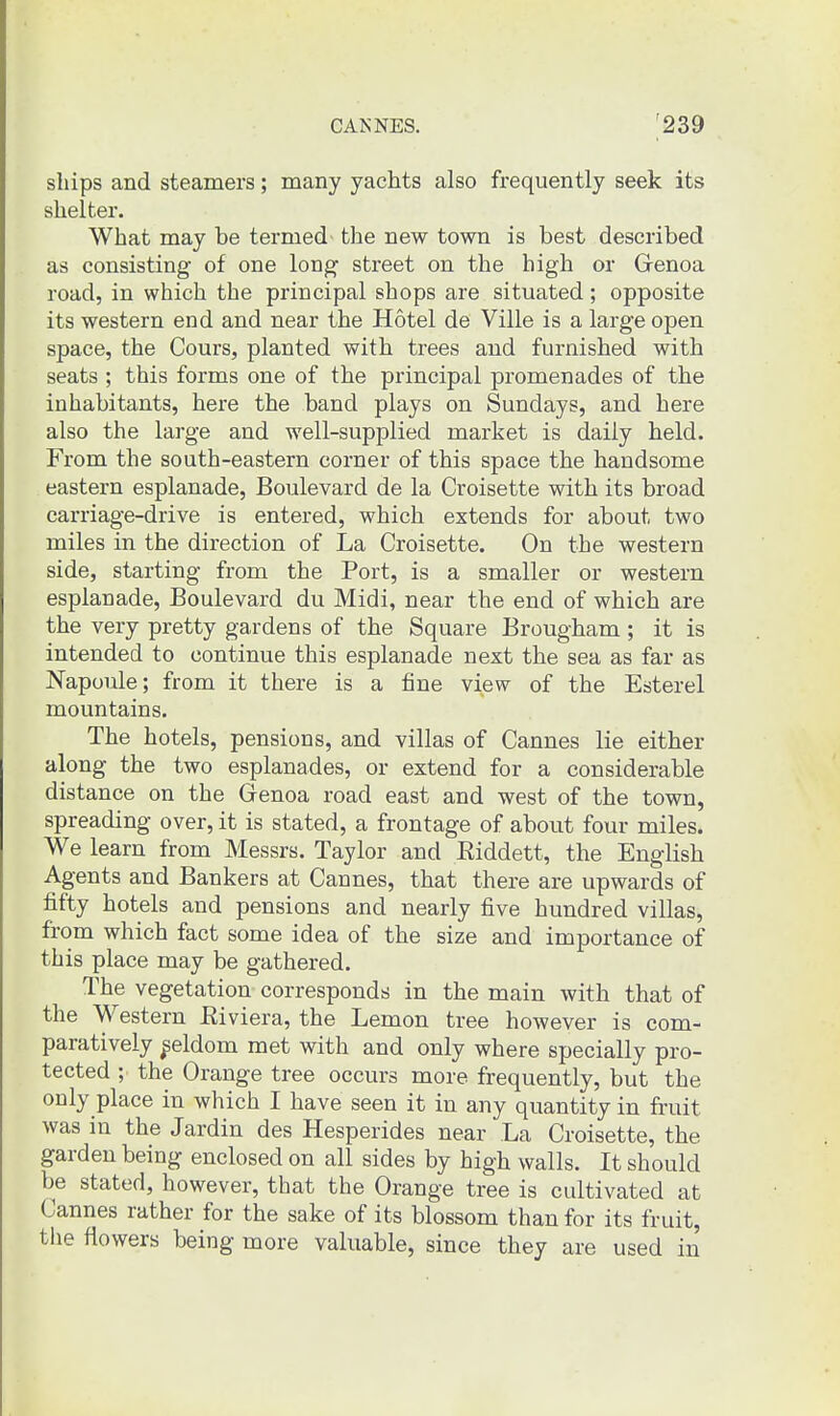 ships and steamers; many yachts also frequently seek its shelter. What may be termed the new town is best described as consisting of one long street on the high or Grenoa road, in which the principal shops are situated; opposite its western end and near the Hotel de Ville is a large open space, the Cours, planted with trees and furnished with seats ; this forms one of the principal promenades of the inhabitants, here the band plays on Sundays, and here also the large and well-supplied market is daily held. From the south-eastern corner of this space the handsome eastern esplanade. Boulevard de la Croisette with its broad carriage-drive is entered, which extends for about two miles in the direction of La Croisette. On the western side, starting from the Port, is a smaller or western esplanade. Boulevard du Midi, near the end of which are the very pretty gardens of the Square Brougham ; it is intended to continue this esplanade next the sea as far as Napoule; from it there is a fine view of the Esterel mountains. The hotels, pensions, and villas of Cannes lie either along the two esplanades, or extend for a considerable distance on the Genoa road east and west of the town, spreading over, it is stated, a frontage of about four miles. We learn from Messrs. Taylor and Riddett, the English Agents and Bankers at Cannes, that there are upwards of fifty hotels and pensions and nearly five hundred villas, from which fact some idea of the size and importance of this place may be gathered. The vegetation corresponds in the main with that of the Western Riviera, the Lemon tree however is com- paratively ^eldom met with and only where specially pro- tected ; the Orange tree occurs more frequently, but the only place in which I have seen it in any quantity in fruit was in the Jardin des Hesperides near La Croisette, the garden being enclosed on all sides by high walls. It should be stated, however, that the Orange tree is cultivated at Cannes rather for the sake of its blossom than for its fruit, the flowers being more valuable, since they are used in