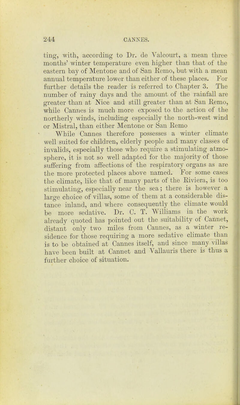 ting-, with, according to Dr. de Valcourt, a mean three months' winter temperatm-e even higher than that of the eastern bay of Mentone and of San Remo, but with a mean annual temperature lower than either of these places. For further details the reader is referred to Chapter 3. The number of rainy days and the amount of the rainfall are greater than at Nice and still greater than at San Eemo, while Cannes is much more exposed to the action of the northerly winds, including especially the north-west wind or Mistral, than either Mentone or San Eemo While Cannes therefore possesses a winter climate well suited for children, elderly people and many classes of invalids, especially those who require a stimulating atmo- sphere, it is not so well adapted for the majority of those suffering from affections of the respiratory organs as are the more protected places above named. For some cases the climate, like that of many parts of the Riviera, is too stimulating, especially near the sea; there is however a large choice of villas, some of them at a considerable dis- tance inland, and where consequently the climate would be more sedative. Dr. C. T. Williams in the work already quoted has pointed out the suitability of Cannet, distant only two miles from Cannes, as a winter re- sidence for those requiring a more sedative climate than is to be obtained at Cannes itself, and since many villas have been built at Cannet and Vallauris there is thus a further choice of situation. 4