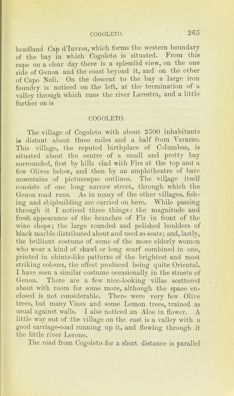 COGOLETO. hecadland Cap d'Invrea, which forms the western boundary of the bay in wliich Cogoleto is situated. From this cape on a clear day there is a splendid view, on the one side of Genoa and the coast beyond it, and on the other of Capo Noli. On the descent to the bay a large iron foundry is noticed on the left, at the termination of a valley through which runs the river Larestra, and a little further on is OOGOLETO. The village of Cogoleto with about 2500 inhabitants is distant about three miles and a half from Varazze. This village, the reputed birthplace of Columbus, is situated about the centre of a small and pretty bay surrounded, first by hills clad with Firs at the top and a few Olives below, and then by an amphitheatre of bare mountains of picturesque outlines. The village itself consists of one long narrow street, through which the Genoa road runs. As in many of the other villages, fish- ing and shipbuilding are carried on here. While passing through it I noticed three things: the magnitude and fresh appearance of the branches of Fir in front of the wine shops; the large rounded and polished boulders of black marble distributed about and used as seats; and, lastly, the brilliant costume of some of the more elderly women who wear a kind of shawl or long scarf combined in one, printed in chintz-like patterns of the brightest and most striking colours, the effect produced being quite Oriental. I have seen a similar costume occasionally in the streets of Genoa. There are a few nice-looking villas scattered about with room for some more, although the space en- closed is not considerable. There were very few Olive trees, but many Vines and some Lemon trees, trained as usual against walls. I also noticed an Aloe in flower. A little way out of the village on the east is a valley with a good carriage-road running up it, and flowing through it the little rLver Lerone. The road from Cogoleto for a short distance is parallel