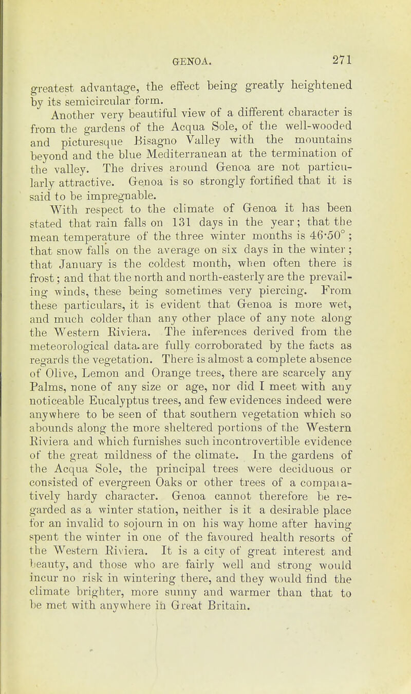 greatest advantage, the effect being greatly heightened by its semicircular form. Another very beautiful view of a different character is from the gardens of the Acqua Sole, of tlie well-wooded and picturesque Bisagno Valley with the mountains beyond and the blue Mediterranean at the termination of the valley. The drives around Grenoa are not particu- larly attractive. Grenoa is so strongly fortified that it is said to be impregnable. With respect to the climate of Grenoa it has been stated that rain falls on 131 days in the year; that the mean temperature of the three winter months is 46*50°; that snow falls on the average on six days in the winter ; that January is the coldest month, when often there is frost; and that the north and north-easterly are the prevail- ing winds, these being sometimes very piercing. From these particulars, it is evident that Grenoa is more wet, and much colder than any other place of any note along the Western Eiviera. The inferences derived from the meteorological dataware fully corroborated by the facts as regards the vegetation. There is almost a complete absence of Olive, Lemon and Orange trees, there are scarcely any Palms, none of any size or age, nor did I meet with any noticeable Eucalyptus trees, and few evidences indeed were anywhere to be seen of that southern vegetation which so abounds along the more sheltered portions of the Western Kiviera and which furnishes such incontrovertible evidence of the great mildness of the climate. In the gardens of the Acqua Sole, the principal trees were deciduous or consisted of evergreen Oaks or other trees of a compaia- tively hardy character. Grenoa cannot therefore be re- garded as a winter station, neither is it a desirable place for an invalid to sojourn in on his way home after having spent the winter in one of the favoured health resorts of the Western Eiviera. It is a city of great interest and beauty, and those who are fairly well and strong would incur no risk in wintering there, and they wt)uld find the climate brighter, more sunny and warmer than that to be met with anywhere in Great Britain.