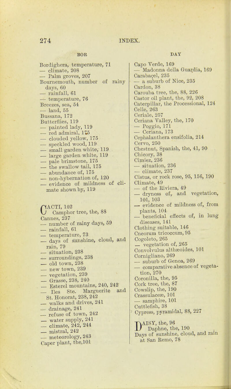 BOR Bordigliera, temperature, 71 — climate, 208 — Palm groves, 207 Bournemouth, number of rainy days, 60 — rainfall, 61 — temperatm-e, 76 Breezes, sea, 54 — land, 55 Bussana, 172 Butterflies, 119 — painted lady, 119 — red admiral, 1Z5 — clouded yellow, 175 •—• speckled wood, 119 — small garden white, 119 — large garden white, 119 — pale brimstone, 175 — the swallow tail, 175 — abundance of, 175 — non-hybernation of, 120 — evidence of mildness of cli- mate shown by, 119 CACTI, 102 Camphor tree, the, 88 Cannes, 237 — number of rainy days, 59 — rainfall, 61 — temperature, 73 days of sunshine, cloud, and rain, 79 — situation, 238 — sm-roundings, 238 — old town, 238 — new tovm, 239 — vegetation, 239 — Grasse, 238, 240 — Esterel mountains, 240, 242 lies Ste. Marguerite and St. Honorat, 238, 242 — walks and drives, 241 — drainage, 241 — refuse of town, 242 — water supply, 241 _ climate, 242, 244 _ mistral, 242 — meteorology, 243 Caper plant, the.lOl DAY Capo Verde, 169 — Madonna della Guai;dia, 169 Caraba9el, 235 — a suburb of Nice, 235 Cardon, 38 Carouba tree, the, 88, 226 Castor oil plant, the, 92, 208 Caterpillar, the Processional, 124 Celle, 263 Ceriale, 257 Ceriana Valley, the, 170 — Poggio, 171 — Ceriana, 173 Cephalanthera ensifolia, 214 Cervo, 250 Chestnut, Spanish, the, 41, 90 Chicory, 38 Cimiez, 236 — situation, 236 — climate, 237 Cistus, or rock rose, 95, 156, 190 Climate, 49 — of the Eiviera, 49 — dryness of, and vegetation, 101, 103 — evidence of mildness of, from plants, 104 — beneficial efiEects of, in lung diseases, 141 Clothing suitable, 146 Cneorum tricoccum, 95 Oogoleto, 265 vegetation of, 265 Convolvulus althseoides, 101 Cornigliano, 269 — suburb of Genoa, 269 — comparative absence of vegeta- tion, 270 Coronilla, the, 95 Cork tree, the, 87 Cowslip, the, 190 Crassulacese, 101 — samphire, 101 Cuttlefish, 38 Cypress, pyramidal, 88, 227 DAISY, the, 96 Daphne, the, 190 Days of sunshine, cloud, and rain at San Remo, 78