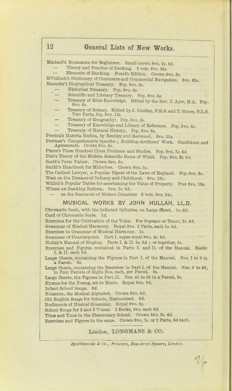 Maoleod's Economics for Beginners. Small crown 8vo. 2*. 6rf. — Theory and Practice of Banking. 2 vols. 8vo. 26*. — Elements of Banking. Fourth Edition. Crown 8vo. 5s. M'Culloch's Dictionary of Commerce and Oommercial Nayigation. 8ro. 63*. Maunder's Biographical Treasury. Fop. 8vo. 6*. _ — Historical Treasury. Fcp. 8vo. 6*. — Scientific and Literary Treasury. Fcp. 8vo. 6*. — Treasury of Bible Knowledge. Edited by the Rev. J. Ayre, M A Fcd 8vo. Ss. t f — Treasury of Botany. Edited by J. Lindley, P.E.S. and T. Moore F L S Two Parts, fcp. 8vo. 12*. > . . . — Treasury of Geography: Pep. 8vo. G*. — Treasury of Knowledge and Library of Reference. Fcp. 8vo. 6*. — Treasury of Natm-al History, Fcp. 8vo. 6*. Pereira's Materia Medica, by Bentley and Redwood. 8vo. 25*. Pewtner's Comprehensive Specifier; Building-Artificei-s' Work. Conditions and Agreements. Crown 8vo. 6*. Pierce's Three Hundred Chess Problems and Studies. Fcp. 8vo. Is. 6d. Pole's Theory of the Modem Scientific Game of Whist. Pep. 8vo. 2*. Gd. Scott's Farm Valuer. Crown 8vo. 5*. Smith's Handbook for Midwives. Crown 8vo. 5*. The Cabinet Lawyer, a Popular Digest of the Laws of England. Fcp. 8vo. 9*. West on the Diseases of Infancy and Childhood. 8vo. 18s. WiUich's Popular Tables for ascertaining the Value of Property. Post 8vo. 10*. Wilson on Banking Reform. 8vo. 7*. 6d, — on the Resources of Modern Countries 2 vols. 8vo. 24*. MUSICAL WORKS BY JOHN HULLAH, LL.D. Chromatic Scale, with the Inflected Syllables, on Large Sheet. 1*. 6d. Card of Chromatic Scale. Id. Exercises for the Ctiltivation of the Voice. For Soprano or Tenor, 2*. 6d. Grammar of Musical Harmony. Royal 8vo. 2 Parts, each 1*. Gd. Exercises to Grammar of Musical Harmony. 1*. Grammar of Counterpoint. Part I. super-royal 8vo. 2*. 6d. Hullah's Manual of Singing. Parts I. & II. 2*. Gd.; or together, 5*. Exercises and Figures contained in Parts I. and II. of the Manual. Books I. & n. each 8d. Large Sheets, containing the Figm-es in Part I. of the Manual. Nos. 1 to 8 in a Parcel. 6*. Large Sheets, containing the Exercises in Part I. of the Manual. Nos. 9 to 40, in Pom- Parcels of Eight Nos. each, per Parcel. 6*. Large Sheets, the Figures in Part II. Nos. 41 to 52 in a Parcel, 9*. Hymns for the Young, set to Music. Royal 8vo. Sd. Infant School Songs. Gd. Notation, the Musical Alphabet. Crown 8vo. Gd. Old English Songs for Schools, Harmonised. Gd. Rudiments of Musical Grammar. Royal 8vo. 3*. School Songs for 2 and 3 Voices. 2 Books, 8vo. each Gd. Time and Tune in the Elementary School. Crown 8vo. 2*. Gd. Exercises and Figures in the same. Crown 8vo. 1*. or 2 Parts, Gd each. London, LONGMANS & CO. Spolttsiooode tfc Co., .Printers, New-street Square, Lovdon.