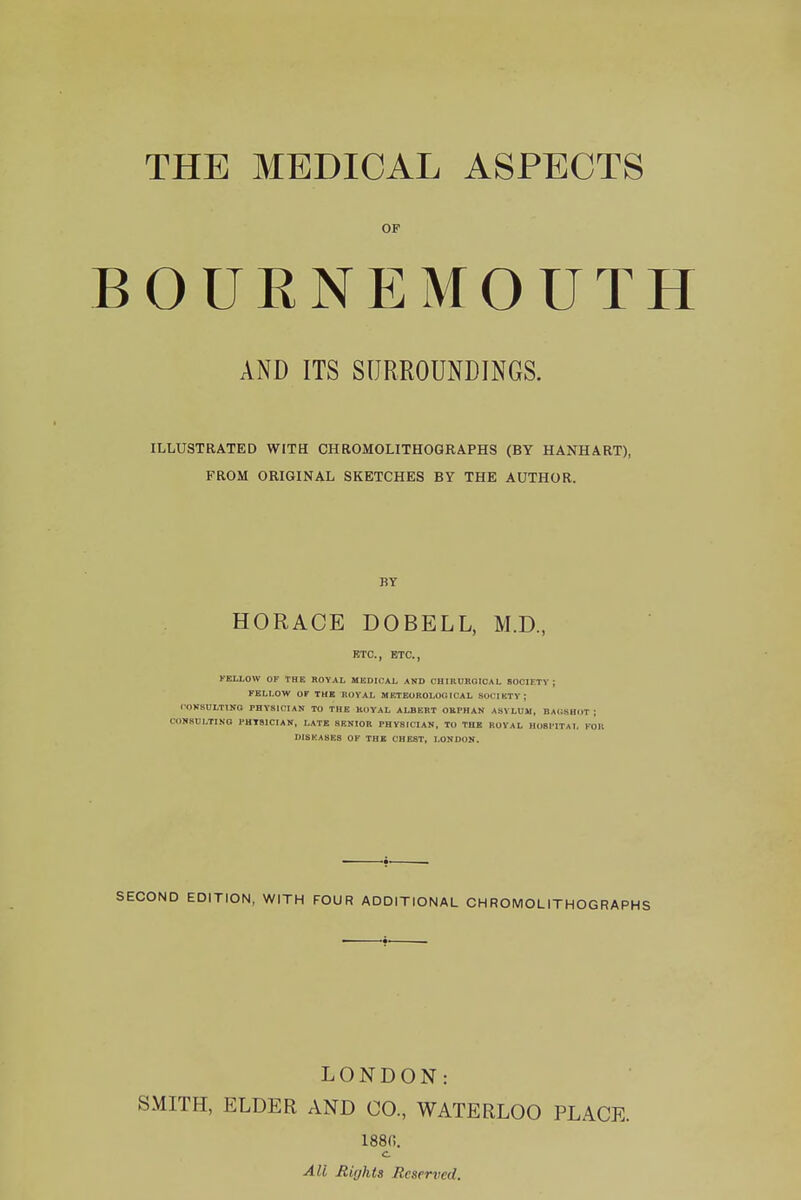 THE MEDICAL ASPECTS OF BOUENEMOUTH AND ITS SURROUNDINGS. ILLUSTRATED WITH CHROMOLITHOGRAPHS (BY HANHART), FROM ORIGINAL SKETCHES BY THE AUTHOR. BY HORACE DOBELL, M.D., ETC., ETC., KEI.LOW OF THE ROYAL MEDICAL AND CHIRUROIOAL SOCIETY; FELLOW OF THE ROYAL MKTEOROLOOICAL SOCIKTV; lOKSULTING PHYSICIAN To THE KOVAL ALBERT OEPHAN ASYLUM, BA(iSUI>T ; CONSULTING PHTSICIAN, LATE SENIOR PHYSICIAN, TO THE ROYAL HOSPITAL KO DISEASES OF THE CHEST, LONDON. SECOND EDITION, WITH FOUR ADDITIONAL CHROMOLITHOGRAPHS LONDON: SMITH, ELDER AND CO., WATERLOO PLACE. 188(!. c All Rights Reserved.