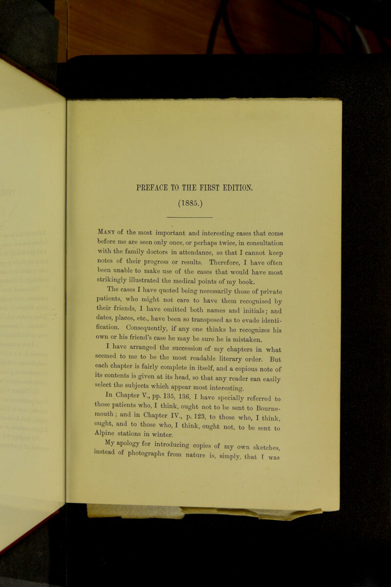 PEEFACE TO THE FIEST EDITION. (1885.) Many of the most important and interesting cases that come before me are seen only once, or perhaps twice, in consultation with the family doctors in attendance, so that I cannot keep notes of their progress or results. Therefore, I have often been unable to make use of the cases that would have most strikingly illustrated the medical points of my book. The cases I have quoted being necessarily those of private patients, who might not care to have them recognised by their friends, I have omitted both names and initials; and dates, places, etc., have been so transposed as to evade identi- fication. Consequently, if any one thinks he recognizes his own or his friend's case he may be sure he is mistaken. I have arranged the succession of my chapters in what seemed to me to be the most readable literary order. But each chapter is fairly complete in itself, and a copious note of its contents is given at its head, so that any reader can easily select the subjects which appear most interesting. In Chapter V., pp. 135, 136, I have specially referred to those patients who, I think, ought not to be sent to Bourne- mouth ; and in Chapter IV., p. 123, to those who, I think ought, and to those who, I think, ought not, to be sent to Alpine stations in winter. My apology for introducing copies of my own sketches, instead of photographs from nature is, simply, that I was