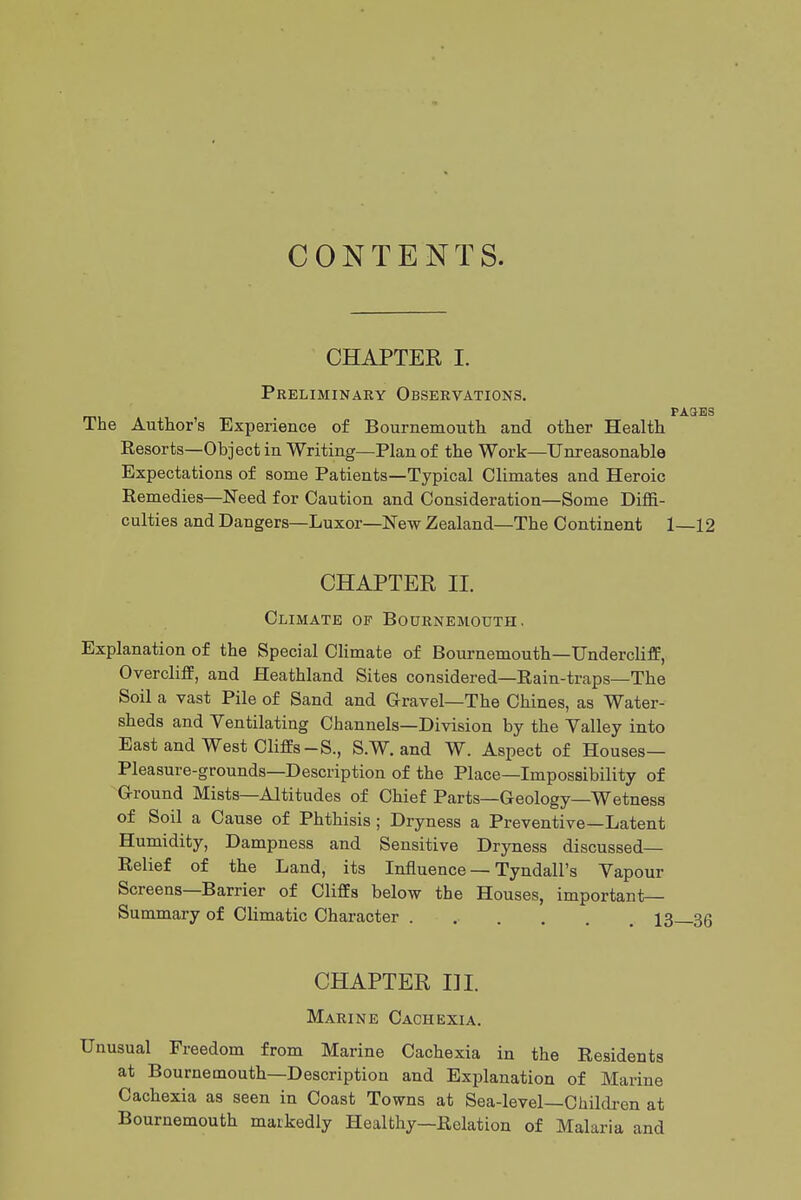 CONTENTS. CHAPTER I. Preliminary Observations. The Author's Experience of Bournemouth and other Health Resorts—Object in Writing—Plan of the Work—Unreasonable Expectations of some Patients—Typical Climates and Heroic Remedies—Need for Caution and Consideration—Some Diffi- culties and Dangers—Luxor—New Zealand—The Continent 1 CHAPTER II. Climate of Bournemouth. Explanation of the Special Climate of Bournemouth—Undercliff, Overcliflf, and Heathland Sites considered—Rain-traps—The Soil a vast Pile of Sand and Gravel—The Chines, as Water- sheds and Ventilating Channels—Division by the Valley into East and West Cliffs-S., S.W. and W. Aspect of Houses— Pleasure-grounds—Description of the Place—Impossibility of Ground Mists—Altitudes of Chief Parts—Geology—Wetness of Soil a Cause of Phthisis ; Dryness a Preventive—Latent Humidity, Dampness and Sensitive Dryness discussed- Relief of the Land, its Influence — Tyndall's Vapour Screens—Barrier of Cliffs below the Houses, important- Summary of Climatic Character ..... CHAPTER I] I. Marine Cachexia. Unusual Freedom from Marine Cachexia in the Residents at Bournemouth—Description and Explanation of Marine Cachexia as seen in Coast Towns at Sea-level—Children at Bournemouth markedly Healthy—Relation of Malaria and