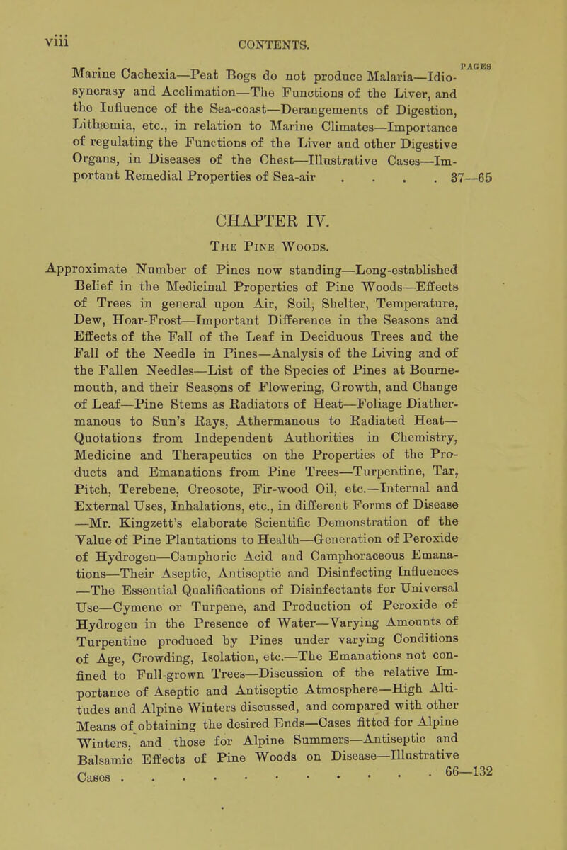 Marine Cachexia—Peat Bogs do not produce Malaria—Idio- syncrasy and Acclimation—The Functions of the Liver, and the lufluence of the Sea-coast—Derangements of Digestion, Lithsemia, etc., in relation to Marine Climates—Importance of regulating the Functions of the Liver and other Digestive Organs, in Diseases of the Chest—Illustrative Cases—Im- portant Remedial Properties of Sea-air . . . .37 CHAPTER IV. The Pine Woods. Approximate Number of Pines now standing—Long-established Belief in the Medicinal Properties of Pine Woods—Effects of Trees in general upon Air, Soil, Shelter, Temperature, Dew, Hoar-Frost—Important Difference in the Seasons and Effects of the Fall of the Leaf in Deciduous Trees and the Fall of the Needle in Pines—Analysis of the Living and of the Fallen Needles—List of the Species of Pines at Bourne- mouth, and their Seasons of Flowering, Growth, and Change of Leaf—Pine Stems as Radiators of Heat—Foliage Diather- manous to Sun's Rays, Athermanous to Radiated Heat— Quotations from Independent Authorities in Chemistry, Medicine and Therapeutics on the Properties of the Pro- ducts and Emanations from Pine Trees—Turpentine, Tar, Pitch, Terebene, Creosote, Fir-wood Oil, etc.—Internal and External Uses, Inhalations, etc., in different Forms of Disease —Mr. Kingzett's elaborate Scientific Demonstration of the Value of Pine Plantations to Health—Generation of Peroxide of Hydrogen—Camphoric Acid and Camphoraceous Emana- tions—Their Aseptic, Antiseptic and Disinfecting Influences —The Essential Qualifications of Disinfectants for Universal XJse—Cymene or Turpene, and Production of Peroxide of Hydrogen in the Presence of Water—Varying Amounts of Turpentine produced by Pines under varying Conditions of Age, Crowding, Isolation, etc.—The Emanations not con- fined to Full-grown Trees—Discussion of the relative Im- portance of Aseptic and Antiseptic Atmosphere—High Alti- tudes and Alpine Winters discussed, and compared with other Means of obtaining the desired Ends—Cases fitted for Alpine Winters, and those for Alpine Summers—Antiseptic and Balsamic Effects of Pine Woods on Disease—Illustrative Cases