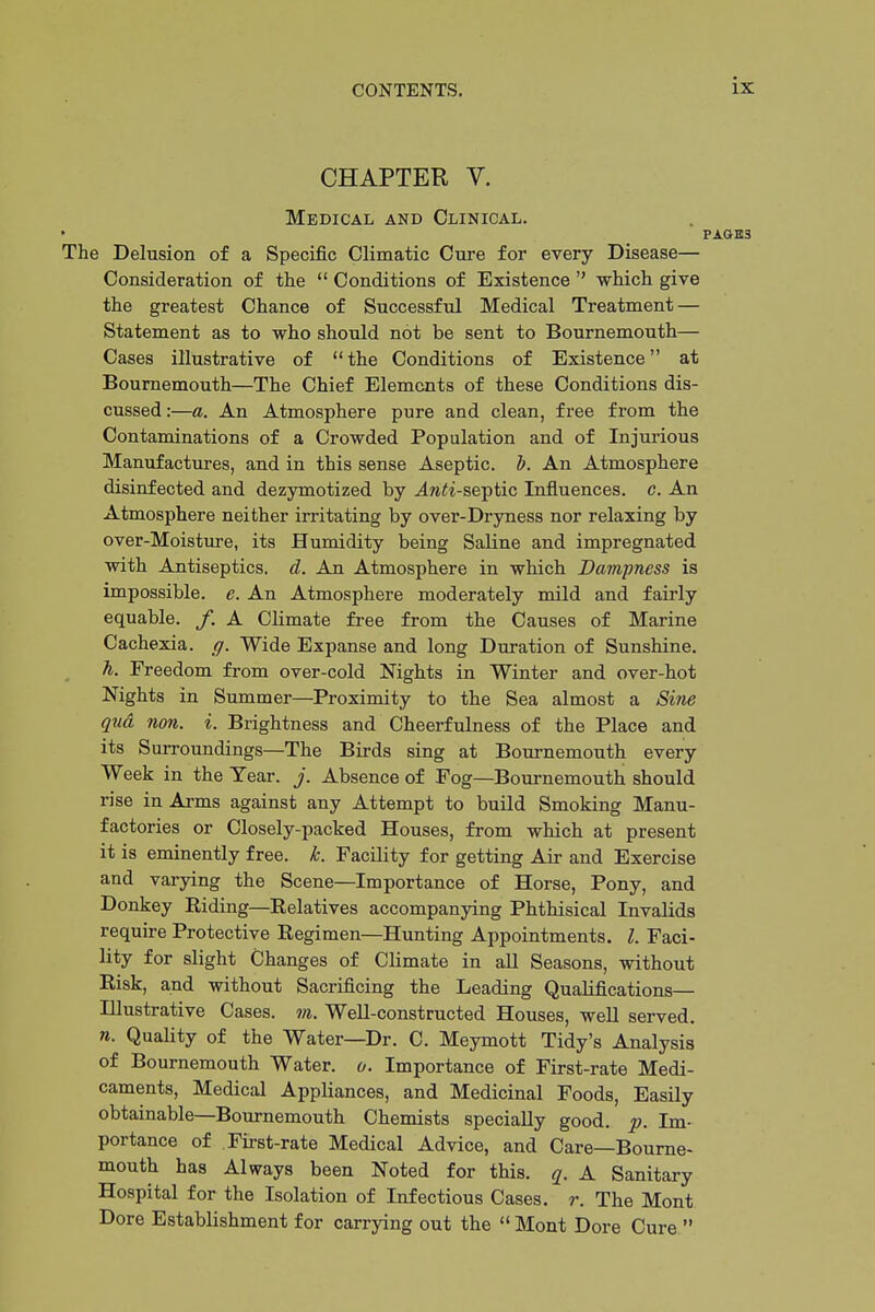 CHAPTER V. Medical and Clinical. » The Delusion of a Specific Climatic Cure for every Disease— Consideration of the  Conditions of Existence  which give the greatest Chance of Successful Medical Treatment — Statement as to who should not be sent to Bournemouth— Cases illustrative of the Conditions of Existence at Bournemouth—The Chief Elements of these Conditions dis- cussed :—a. An Atmosphere pure and clean, free from the Contaminations of a Crowded Population and of Injurious Manufactures, and in this sense Aseptic. T). An Atmosphere disinfected and dezymotized by ^w^i-septic Influences, c. An Atmosphere neither irritating by over-Dryness nor relaxing by over-Moisture, its Humidity being Saline and impregnated with Antiseptics, d. An Atmosphere in which Dampness is impossible, e. An Atmosphere moderately mild and fairly equable. /. A Climate free from the Causes of Marine Cachexia, g. Wide Expanse and long Duration of Sunshine. h. Freedom from over-cold Nights in Winter and over-hot Nights in Summer—Proximity to the Sea almost a Sine qtid non. i. Brightness and Cheerfulness of the Place and its Surroundings—The Birds sing at Bournemouth every Week in the Year. j. Absence of Fog—Bournemouth should rise in Arms against any Attempt to build Smoking Manu- factories or Closely-packed Houses, from which at present it is eminently free. k. Facility for getting Air and Exercise and varying the Scene—Importance of Horse, Pony, and Donkey Riding—Relatives accompanying Phthisical Invalids require Protective Regimen—Hunting Appointments. I. Faci- lity for slight Changes of Climate in all Seasons, without Risk, and without Sacrificing the Leading Qualifications— Illustrative Cases, m. Well-constructed Houses, well served. n. Quality of the Water—Dr. C. Meymott Tidy's Analysis of Bournemouth Water, o. Importance of First-rate Medi- caments, Medical Appliances, and Medicinal Foods, Easily obtainable—Bournemouth Chemists specially good. p. Im- portance of First-rate Medical Advice, and Care—Bourne- mouth has Always been Noted for this. q. A Sanitary Hospital for the Isolation of Infectious Cases, r. The Mont Dore Establishment for carrying out the Mont Dore Cure 