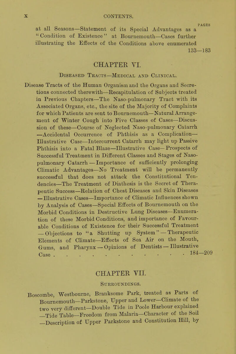 at all Seasons—Statement of Condition of Existence at illustrating the Effects of the PAOES its Special Advantages as a Bournemouth—Cases further Conditions above enumerated 133—183 CHAPTER VI. Diseased Tracts—Medical and Clinical. Disease Tracts of the Human Organism and the Organs and Secre- tions connected therewith—Recapitulation of Subjects treated in Previous Chapters—The Naso-pulmonary Tract with its Associated Organs, etc., the site of the Majority of Complaints for which Patients are sent to Bournemouth—Natural Arrange- ment of Winter Cough into Five Classes of Cases—Discus- sion of these—Course of Neglected Naso-pulmonary Catarrh —Accidental Occurrence of Phthisis as a Complication— Illustrative Case—Intercurrent Catarrh may light up Passive Phthisis into a Fatal Blaze—Illustrative Case— Prospects of Successful Treatment in Different Classes and Stages of Naso- pulmonary Catarrh — Importance of sufficiently prolonging Climatic Advantages—No Treatment will be permanently successful that does not attack the Constitutional Ten- dencies—The Treatment of Diathesis is the Secret of Thera- peutic Success—Relation of Chest Diseases and Skin Diseases —Illustrative Cases—Importance of Climatic Influences shown by Analysis of Cases—Special Effects of Bournemouth on the Morbid Conditions in Destructive Lung Diseases—Enumera- tion of these Morbid Conditions, and importance of Favour- able Conditions of Existence for their Successful Treatment — Objections to a Shutting up System —Therapeutic Elements of Climate—Effects of Sea Air on the Mouth, Gums, and Pharynx — Opinions of Dentists — Illustrative Case 184-209 CHAPTER VII. Surroundings. Boscombe, Westbourne, Branksome Park, treated as Parts of Bournemouth—Parkstone, Upper and Lower—Climate of the two very different—Double Tide in Poole Harbour explained —Tide Table—Freedom from Malaria—Character of the Soil —Description of Upper Parkstone and Constitution Hill, by