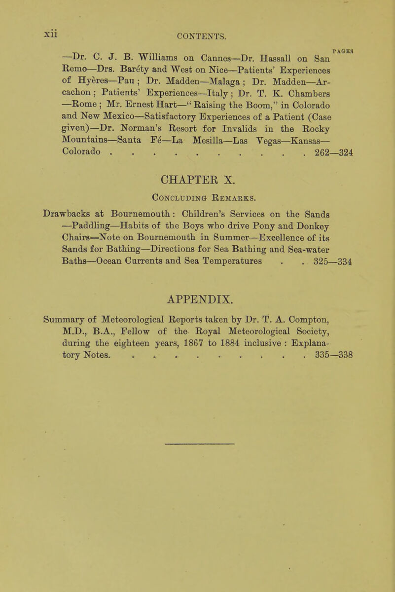 —Dr. C. J. B. Williams on Cannes—Dr. Hassall on San Remo—Drs. Bar^ty and West on Nice—Patients' Experiences of Hyeres—Pan ; Dr. Madden—Malaga ; Dr. Madden—Ar- cachon ; Patients' Experiences—Italy ; Dr. T. K. Chambers —Rome ; Mr. Ernest Hart— Raising the Boom, in Colorado and New Mexico—Satisfactory Experiences of a Patient (Case given)—Dr. Norman's Resort for Invalids in the Rocky Mountains—Santa —La Mesilla—Las Vegas—Kansas- Colorado 262—324 CHAPTER X. Concluding Remarks. Drawbacks at Bournemouth: Children's Services on the Sands —Paddling—Habits of the Boys who drive Pony and Donkey Chairs—Note on Bournemouth in Summer—Excellence of its Sands for Bathing—Directions for Sea Bathing and Sea-water Baths—Ocean Currents and Sea Temperatures , . 325—334 APPENDIX. Summary of Meteorological Reports taken by Dr. T. A. Compton, M.D., B.A., Fellow of the Royal Meteorological Society, during the eighteen years, 1867 to 1884 inclusive : Explana- tory Notes 335—338