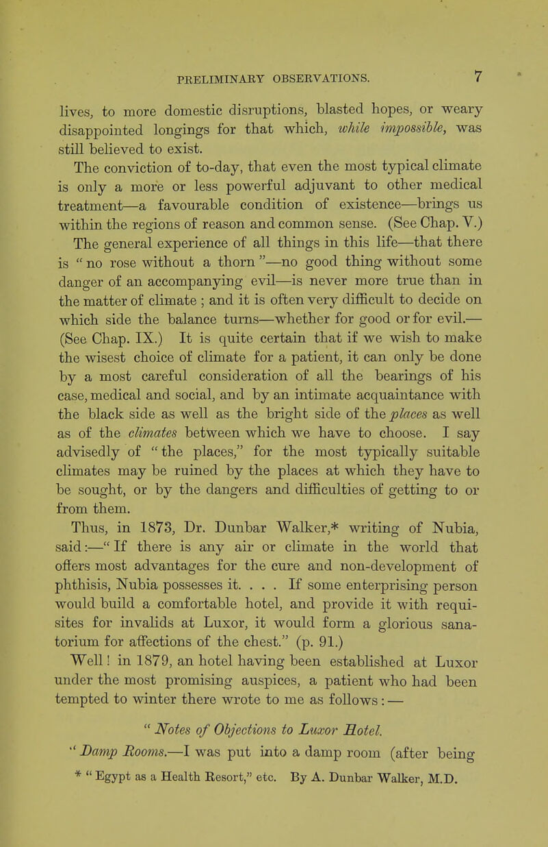 lives, to more domestic disruptions, blasted hopes, or weary disappointed longings for that which, while imjjossible, was still believed to exist. The conviction of to-day, that even the most typical climate is only a more or less powerful adjuvant to other medical treatment—a favourable condition of existence—brings us within the regions of reason and common sense. (See Chap. V.) The general experience of all things in this life—that there is  no rose without a thorn —no good thing without some danger of an accompanying evil—is never more true than in the matter of climate ; and it is often very difficult to decide on which side the balance turns—whether for good or for evil.— (See Chap. IX.) It is quite certain that if we wish to make the wisest choice of climate for a patient, it can only be done by a most careful consideration of all the bearings of his case, medical and social, and by an intimate acquaintance with the black side as well as the bright side of the places as well as of the climates between which we have to choose. I say advisedly of the places, for the most typically suitable climates may be ruined by the places at which they have to be sought, or by the dangers and difficulties of getting to or from them. Thus, in 1873, Dr. Dunbar Walker,* writing of Nubia, said:— If there is any air or climate in the world that offers most advantages for the cure and non-development of phthisis, Nubia possesses it. . . . If some enterprising person would build a comfortable hotel, and provide it with requi- sites for invalids at Luxor, it would form a glorious sana- torium for affections of the chest. (p. 91.) Well! in 1879, an hotel having been established at Luxor under the most promising auspices, a patient who had been tempted to winter there wrote to me as follows: —  Ifotes of Objections to Luxor Hotel.  Damp Rooms.—I was put into a damp room (after being *  Egypt as a Health Eesort, etc. By A. Dunbar Walker, M.D.