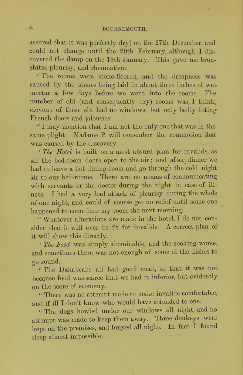 assured that it was perfectly dry) on the 27th December, and could not change until the 20th February, although I dis- covered the damp on the 18th January. This gave me bron- chitis, pleurisy, and rheumatism.  The rooms were stone-floored, and the dampness was caused by the stones being laid in about three inches of wet mortar a few days before we went into the rooms. The number of old (and consequently dry) rooms was, I think, eleven; of these six had no windows, but only badly fitting French doors and jalousies.  I may mention that I am not the only one that was in the same plight. Madame P. will remember the commotion that was caused by the discovery.  The Hotel is built on a most absurd plan for invahds, as all the bed-room doors open to the air; and after, dinner we had to leave a hot dining-room and go through the cold night air to our bed-rooms. There are no means of communicating with servants or the doctor during the night in case of ill- ness. I had a very bad attack of pleurisy during the whole of one night, and could of course get no relief until some one happened to come into my room the next morning.  Whatever alterations are made in the hotel, I do not con- sider that it will ever be fit for invalids. A correct plan of it will show this directly.  The Food was simply abominable, and the cooking worse, and sometimes there was not enough of some of the dishes to go round.  The Dahabeahs all had good meat, so that it was not because food was scarce that we had it inferior, but evidently on the score of economy.  There was no attempt made to make invalids comfortable, and if ill I don't know who would have attended to one.  The dogs howled under our windows all night, and no attempt was made to keep them away. Three donkeys were kept on the premises, and brayed all night. In fact I found sleep almost impossible.