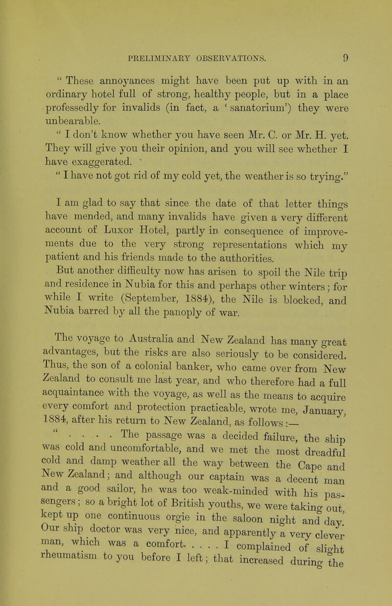  These annoyances might have been put up with in an ordinary hotel full of strong, healthy people, but in a place professedly for invalids (in fact, a ' sanatorium') they were unbearable.  I don't know whether you have seen Mr. C. or Mr. H. yet. They will give you their opinion, and you will see whether I have exaggerated. '  I have not got rid of my cold yet, the weather is so trjdng. I am glad to say that since the date of that letter things have mended, and many invalids have given a very different account of Luxor Hotel, partly in consequence of improve- ments due to the very strong representations which my patient and his friends made to the authorities. But another difficulty now has arisen to spoil the Nile trip and residence in Nubia for this and perhaps other winters; for while I write (September, 1884), the Nile is blocked, and Nubia barred by all the panoply of war. The voyage to Australia and New Zealand has many great advantages, but the risks are also seriously to be considered. Thus, the son of a colonial banker, who came over from New Zealand to consult me last year, and who therefore had a full acquaintance with the voyage, as well as the means to acquire every comfort and protection practicable, wrote me, January, 1884, after his return to New Zealand, as follows :—  .... The passage was a decided failure, the ship was cold and uncomfortable, and we met the most dreadful cold and damp weather all the way between the Cape and New Zealand; and although our captain was a decent man and a good sailor, he was too weak-minded with his pas sengers ; so a bright lot of British youths, we were takino- out kept up one continuous orgie in the saloon night and day' Our ship doctor was very nice, and apparently a very clever man, which was a comfort I complained of slio-ht rheumatism to you before I left; that increased during the