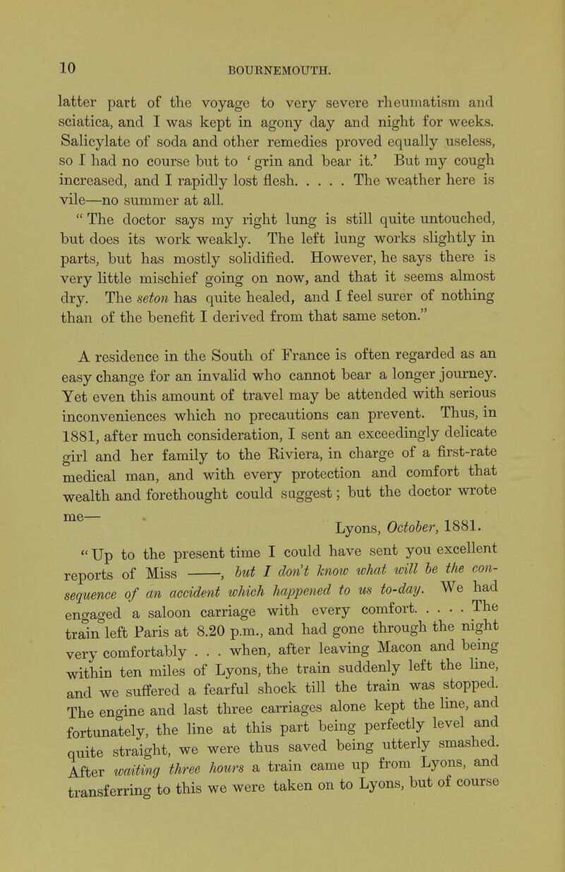 latter part of tlic voyage to very severe rheumatism and sciatica, and I was kept in agony day and night for weeks. Salicylate of soda and other remedies proved equally useless, so I had no course but to ' grin and bear it.' But my cough increased, and I rapidly lost flesh The weather here is vile—no summer at all.  The doctor says my right lung is still quite untouched, but does its work weakly. The left lung works slightly in parts, but has mostly solidified. However, he says there is very little mischief going on now, and that it seems almost dry. The seton has quite healed, and I feel surer of nothing than of the benefit I derived from that same seton. A residence in the South of France is often regarded as an easy change for an invalid who cannot bear a longer journey. Yet even this amount of travel may be attended with serious inconveniences which no precautions can prevent. Thus, in 1881, after much consideration, I sent an exceedingly delicate girl and her family to the Kiviera, in charge of a first-rate medical man, and with every protection and comfort that wealth and forethought could suggest; but the doctor wrote Lyons, October, 1881. Up to the present time I could have sent you excellent reports of Miss , but I don't know what will be the con- sequence of an accident which happened to us to-datj. We had engaged a saloon carriage with every comfort The train left Paris at 8.20 p.m., and had gone through the mght very comfortably . . . when, after leaving Macon and being within ten miles of Lyons, the train suddenly left the hne, and we suffered a fearful shock till the train was stopped. The engine and last three carriages alone kept the hne, and fortunately, the line at this part being perfectly level and quite straight, we were thus saved being utterly smashed After waiting three hours a train came up from Lyons, and transferring to this we were taken on to Lyons, but of course