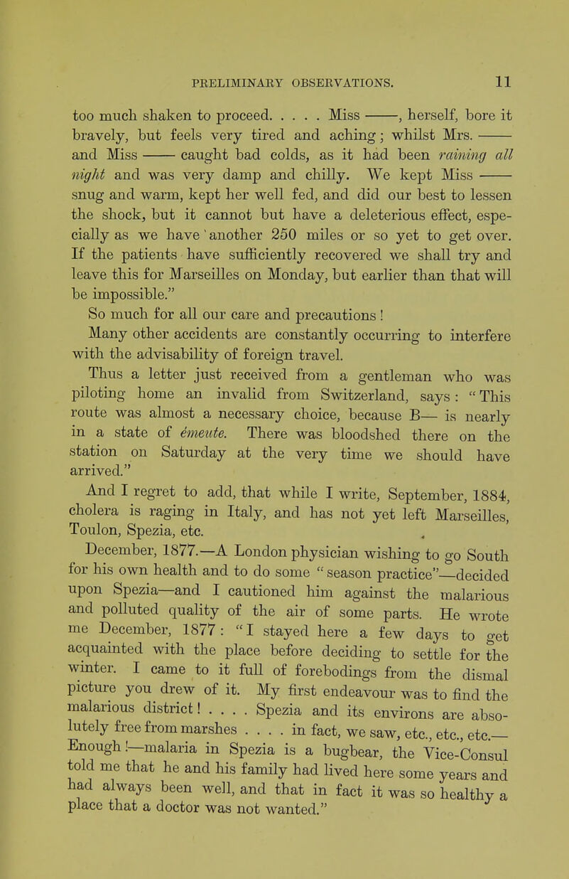 too much shaken to proceed Miss , herself, bore it bravely, but feels very tired and aching; whilst Mrs. and Miss caught bad colds, as it had been raining all night and was very damp and chilly. We kept Miss snug and warm, kept her well fed, and did our best to lessen the shock, but it cannot but have a deleterious effect, espe- cially as we have' another 250 miles or so yet to get over. If the patients have sufficiently recovered we shall try and leave this for Marseilles on Monday, but earlier than that will be impossible. So much for all our care and precautions! Many other accidents are constantly occurring to interfere with the advisability of foreign travel. Thus a letter just received from a gentleman who was piloting home an invalid from Switzerland, says:  This route was almost a necessary choice, because B— is nearly in a state of emeute. There was bloodshed there on the station on Saturday at the very time we should have arrived. And I regret to add, that while I write, September, 1884, cholera is raging in Italy, and has not yet left MarseHles,' Toulon, Spezia, etc. December, 1877.—A London physician wishing to go South for his own health and to do some  season practice—decided upon Spezia—and I cautioned him against the malarious and polluted quality of the air of some parts. He wrote me December, 1877:  I stayed here a few days to get acquainted with the place before deciding to settle for the winter. I came to it fuU of forebodings from the dismal picture you drew of it. My first endeavour was to find the malarious district! . . . . Spezia and its environs are abso- lutely free from marshes .... in fact, we saw, etc., etc., etc.— Enough .'—malaria in Spezia is a bugbear, the Vice-Consul told me that he and his family had lived here some years and had always been well, and that in fact it was so healthy a place that a doctor was not wanted.