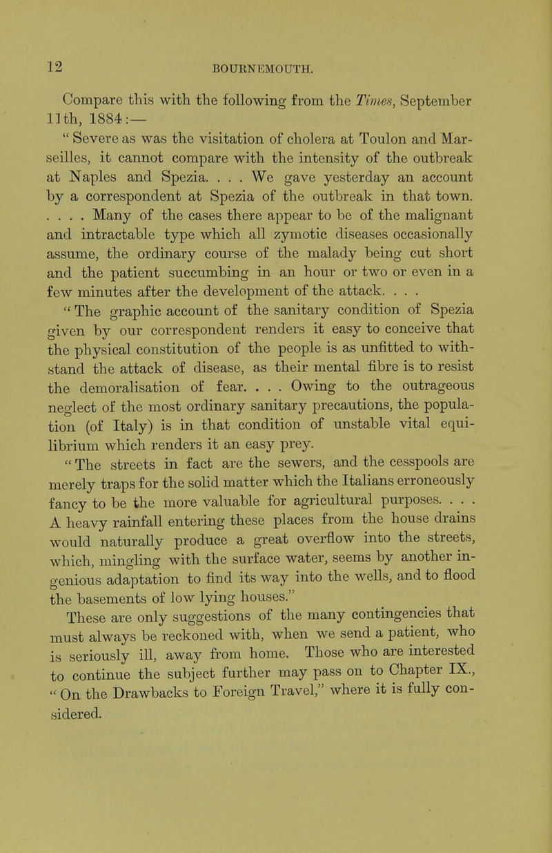 Compare this with the following from the Tinm, September 11th, 1884:—  Severe as was the visitation of cholera at Toulon and Mar- seilles, it cannot compare with the intensity of the outbreak at Naples and Spezia. . . . We gave yesterday an account by a correspondent at Spezia of the outbreak in that town. . . . . Many of the cases there appear to be of the malignant and intractable type which all zymotic diseases occasionally assume, the ordinary course of the malady being cut short and the patient succumbing in an hour or two or even in a few minutes after the development of the attack. . . .  The graphic account of the sanitarj^ condition of Spezia given by our correspondent renders it easy to conceive that the physical constitution of the people is as unfitted to with- stand the attack of disease, as their mental fibre is to resist the demoralisation of fear. . . . Owing to the outrageous neglect of the most ordinary sanitary precautions, the popula- tion (of Italy) is in that condition of unstable vital equi- librium which renders it an easy prey.  The streets in fact are the sewers, and the cesspools are merely traps for the solid matter which the Italians erroneously fancy to be the more valuable for agricultural purposes. . . . A heavy rainfall entering these places from the house drains would naturally produce a great overflow into the streets, which, mingling with the surface water, seems by another in- genious adaptation to find its way into the weUs, and to flood the basements of low lying houses. These are only suggestions of the many contingencies that must always be reckoned with, when we send a patient, Avho is seriously ill, away from home. Those who are interested to continue the subject further may pass on to Chapter IX.,  On the Drawbacks to Foreign Travel, where it is fully con- sidered.