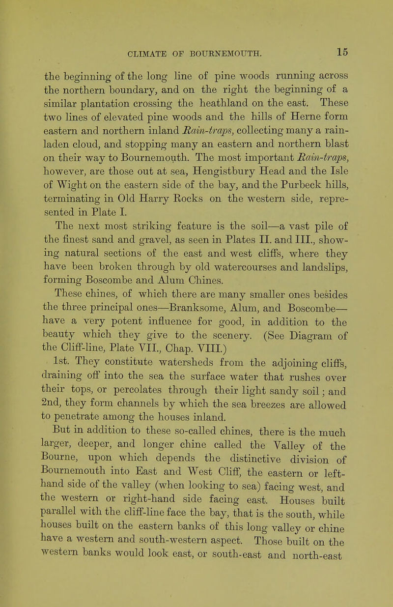 the beginning of the long line o£ pine woods running across the northern boundary, and on the right the beginning of a similar plantation crossing the heathland on the east. These two lines of elevated pine woods and the hills of Herne form eastern and northern inland Rain-traps, collecting many a rain- laden cloud, and stopping many an eastern and northern blast on their way to Bournemouth. The most important Rain-traps, however, are those out at sea, Hengistbury Head and the Isle of Wight on the eastern side of the bay, and the Purbeck hills, terminating in Old Harry Rocks on the western side, repre- sented in Plate I. The next most striking feature is the soil—a vast pile of the finest sand and gravel, as seen in Plates II. and III., show- ing natural sections of the east and west cliffs, where they have been broken through by old watercourses and landslips, forming Boscombe and Alum Chines. These chines, of which there are many smaller ones besides the three principal ones—Branksome, Alum, and Boscombe— have a very potent influence for good, in addition to the beauty which they give to the scenery. (See Diagram of the Cliff'-line, Plate VII., Chap. VIII) 1st. They constitute watersheds from the adjoining cliffs, draining off into the sea the surface water that rushes over their tops, or percolates through their light sandy soil; and 2nd, they form chaniiels by which the sea breezes are allowed to penetrate among the houses inland. But in addition to these so-called chines, there is the much larger, deeper, and longer chine called the Valley of the Bourne, upon which depends the distinctive division of Bournemouth into East and West Cliff, the eastern or left- hand side of the valley (when looking to sea) facing west, and the western or right-hand side facing east. Houses built parallel with the cliff-line face the bay, that is the south, while houses built on the eastern banks of this long valley or chine have a western and south-western aspect. Those built on the western banks would look east, or south-east and north-east