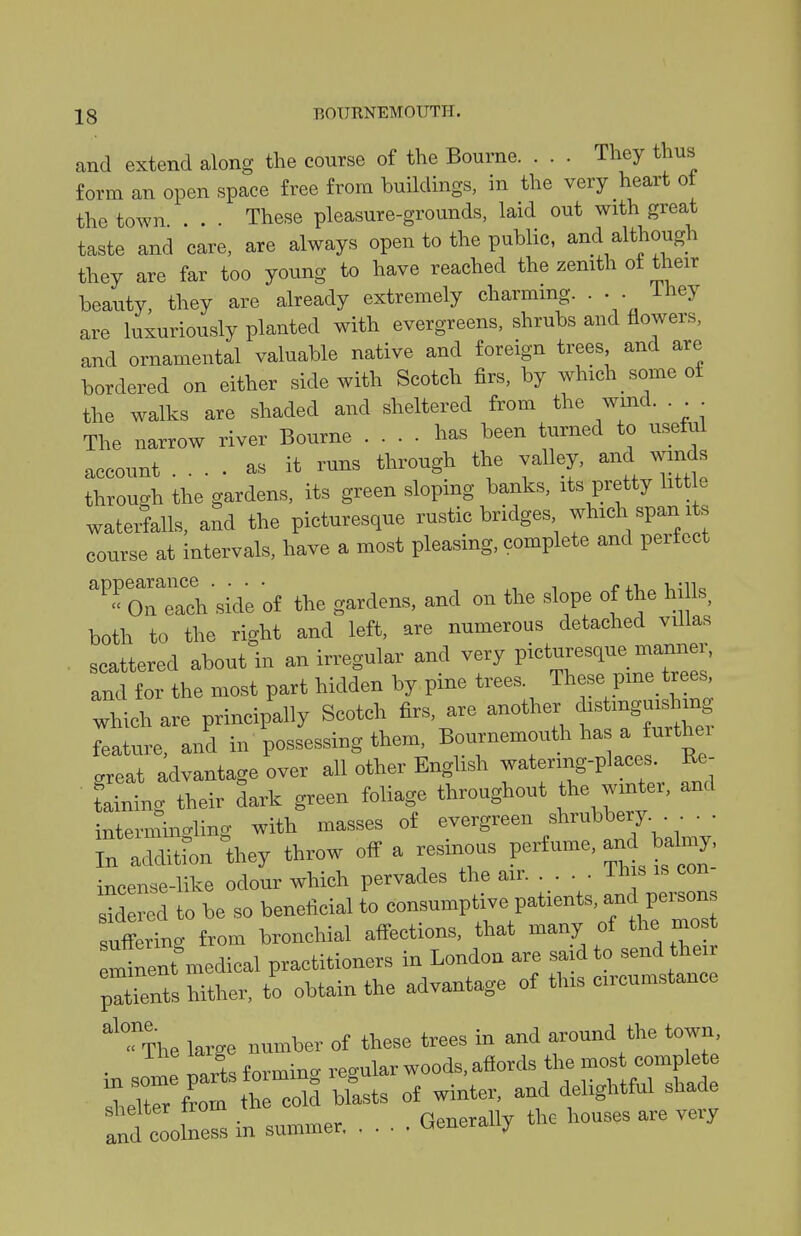 and extend along the course of the Bourne. . . . They thus form an open space free from buildings, in the very heart ot the town . These pleasure-grounds, laid out with great taste and care, are always open to the public, and although they are far too young to have reached the zemth of their beauty, they are already extremely charming. ... ihey are luxuriously planted with evergreens, shrubs and flowers, and ornamental valuable native and foreign trees and are bordered on either side with Scotch firs, by which some of the walks are shaded and sheltered from the wind. . The narrow river Bourne .... has been turned to useful account .... as it runs through the valley, and winds through the gardens, its green sloping banks, its pretty little waterfalls, and the picturesque rustic bridges which span its course at intervals, have a most pleasing, complete and perfect oTIcVside of the gardens, and on the slope of the hills, both to the right and left, are numerous detached villas scattered about in an irregular and very P-turesque manner, and for the most part hidden by pine trees. These pine_ trees which are principally Scotch firs, are another mgu.^^^^^^^ feature, and in possessing them, Bournemouth ha a furthei creat advantage over all other English watering-places. Re- rltng their dark green foliage throughout the winter, and interntinaling with masses of evergreen shrubbery. . . • Tn ^ditfon W throw off a resinous P-fume, an baln^^^^ inceme-like odour which pervades the air ih s is con sXed to be so beneficial to consumptive patients, -d persons suf^erinc from bronchial affections, that many of the mos minent medical practitioners in London are said to send their pXTs hither, to obtain the advantage of this circumstance <?iie large number of these trees in and around the town . !r.rK forminc re<.ular woods, afiords the most complete ;^rr^ 1 rcSd bfasts of winter, and delightful shade td coolne- in summer Generally the houses are veiy
