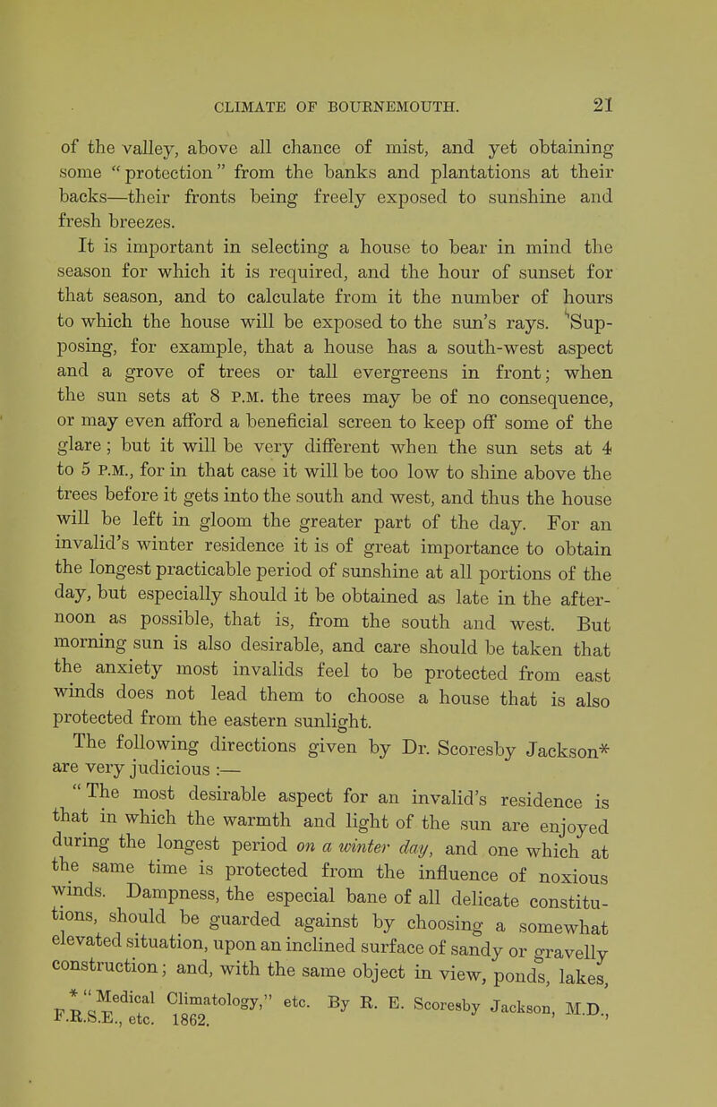 of the valley, atove all chance of mist, and yet obtaining some protection from the banks and plantations at their backs—their fronts being freely exposed to sunshine and fresh breezes. It is important in selecting a house to bear in mind the season for which it is required, and the hour of sunset for that season, and to calculate from it the number of hours to which the house will be exposed to the sun's rays. Sup- posing, for example, that a house has a south-west aspect and a grove of trees or tall evergreens in front; when the sun sets at 8 p.m. the trees may be of no consequence, or may even afford a beneficial screen to keep off some of the glare; but it will be very different when the sun sets at 4 to 5 P.M., for in that case it will be too low to shine above the trees before it gets into the south and west, and thus the house will be left in gloom the greater part of the day. For an invalid's winter residence it is of great importance to obtain the longest practicable period of sunshine at all portions of the day, but especially should it be obtained as late in the after- noon as possible, that is, from the south and west. But morning sun is also desirable, and care should be taken that the anxiety most invalids feel to be protected from east winds does not lead them to choose a house that is also protected from the eastern sunlight. The following directions given by Dr. Scoresby Jackson* are very judicious :— The most desirable aspect for an invalid's residence is that in which the warmth and light of the sun are enjoyed during the longest period on a winter day, and one which at the same time is protected from the influence of noxious wmds. Dampness, the especial bane of all delicate constitu- tions, should be guarded against by choosing a somewhat elevated situation, upon an inclined surface of sandy or o-ravelly construction; and, with the same object in view, pond^ lakes, F-Lsl^^t:! Jackson, M.D.',