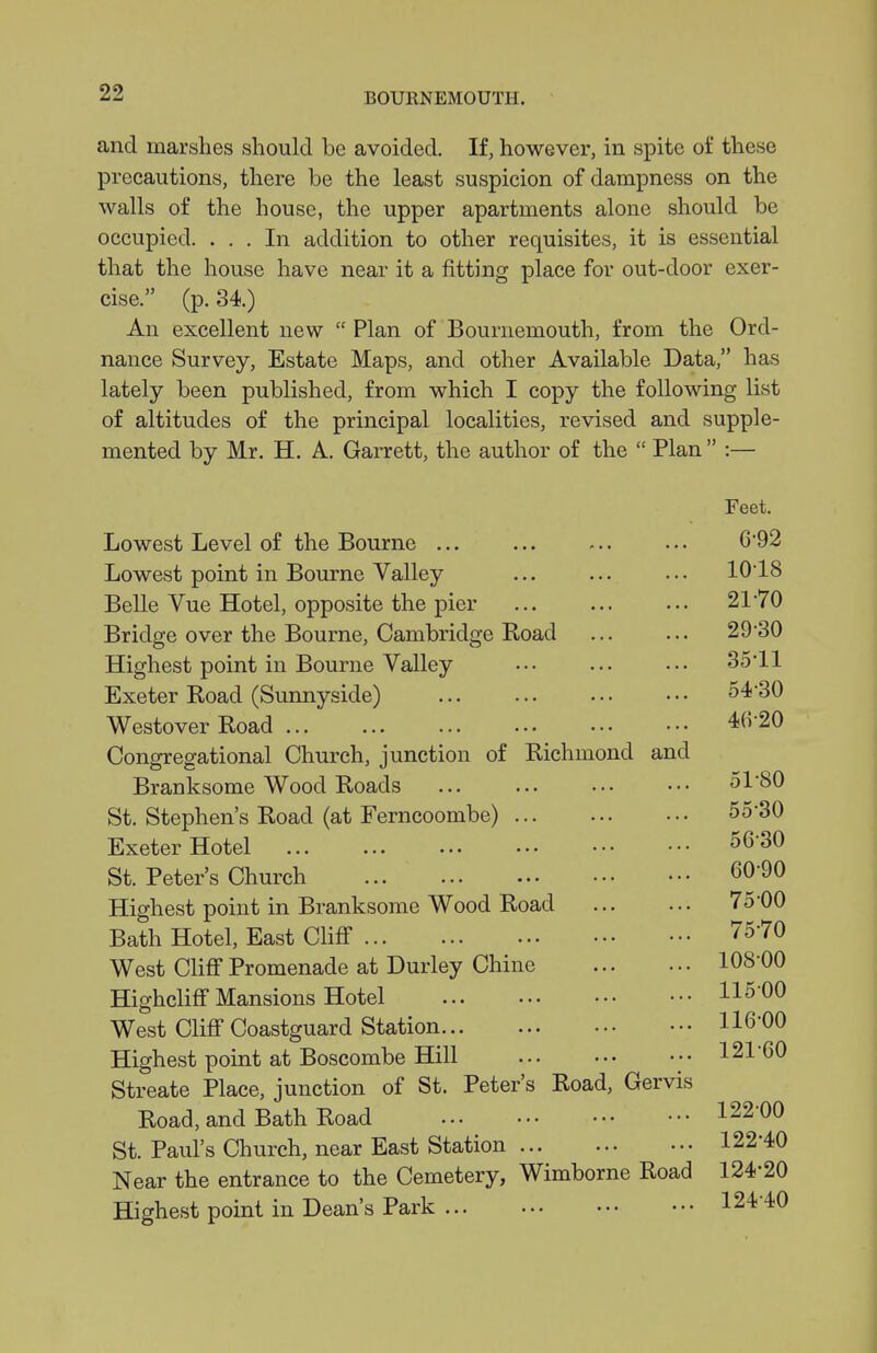 and marshes should be avoided. If, however, in spite of these precautions, there be the least suspicion of dampness on the walls of the house, the upper apartments alone should be occupied. ... In addition to other requisites, it is essential that the house have near it a fitting place for out-door exer- cise. (p. 34.) An excellent new  Plan of Bournemouth, from the Ord- nance Survey, Estate Maps, and other Available Data, has lately been published, from which I copy the following list of altitudes of the principal localities, revised and supple- mented by Mr, H, A. Garrett, the author of the  Plan  :— Lowest Level of the Bourne ... Lowest point in Bourne Valley Belle Vue Hotel, opposite the pier Bridge over the Bourne, Cambridge Koad Highest point in Bourne Valley Exeter Road (Sunnyside) ... ... Westover Road ... Congregational Church, junction of Richmond and Branksome Wood Roads St. Stephen's Road (at Ferncoombe) Exeter Hotel St. Peter's Church Highest point in Branksome Wood Road Bath Hotel, East CliflT West Cliff Promenade at Durley Chine Hiefhcliff Mansions Hotel West Cliff Coastguard Station Highest point at Boscombe Hill Streate Place, junction of St. Peter's Road, Gervis Road, and Bath Road St. Paul's Church, near East Station Near the entrance to the Cemetery, Wimborne Road Highest point in Dean's Park Feet. 6-92 1018 21-70 29-30 35-11 54- 30 4(5-20 51-80 55- 30 56- 30 60-90 7500 75-70 108-00 115- 00 116- 00 121- 60 122- 00 122-40 124-20 124-40