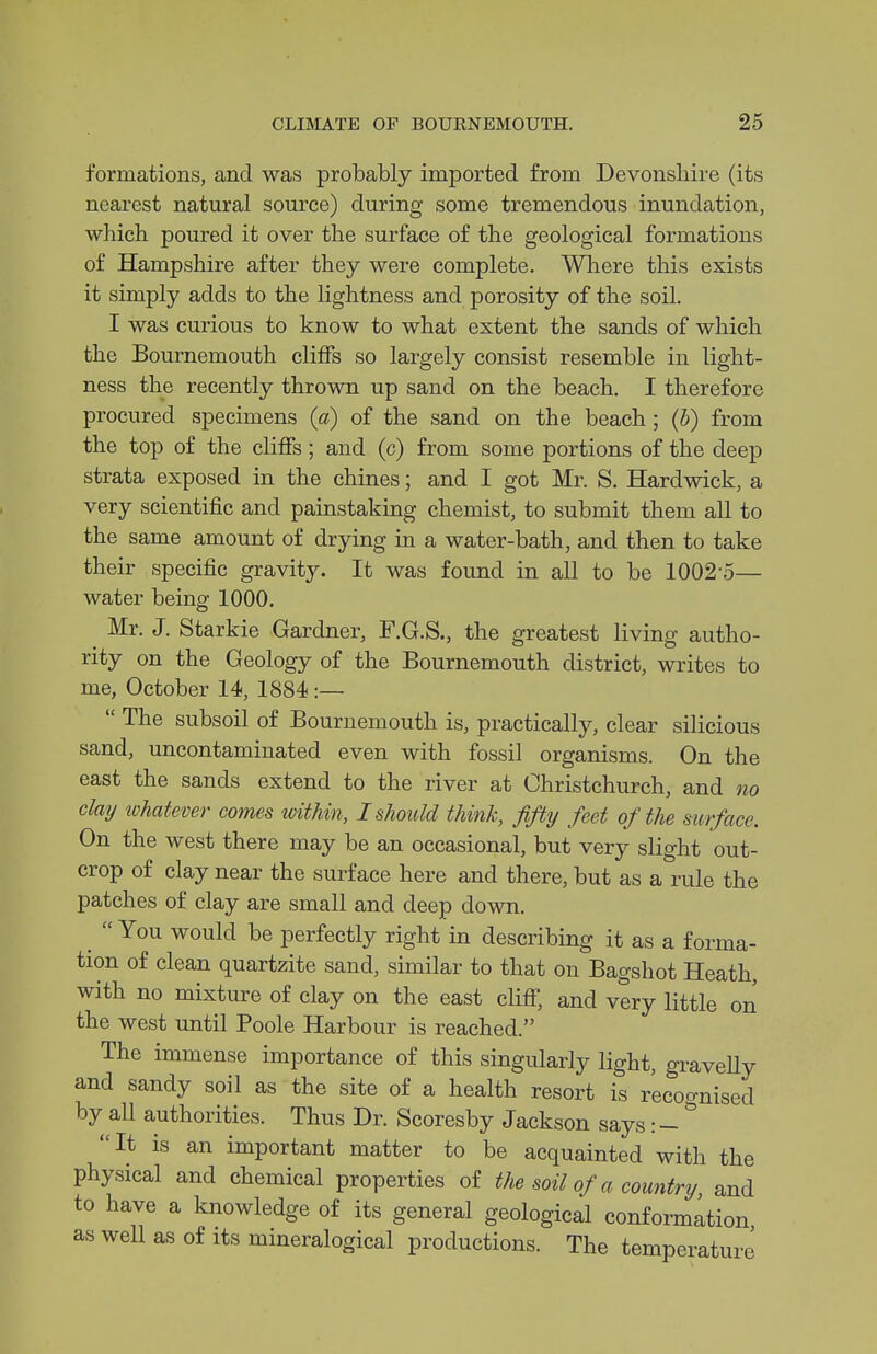 formations, and was probably imported from Devonshire (its nearest natural source) during some tremendous inundation, ■which poured it over the surface of the geological formations of Hampshire after they were complete. Where this exists it simply adds to the lightness and porosity of the soil. I was curious to know to what extent the sands of which the Bournemouth cliffs so largely consist resemble in light- ness the recently thrown up sand on the beach. I therefore procured specimens (a) of the sand on the beach; {h) from the top of the cliffs; and (c) from some portions of the deep strata exposed in the chines; and I got Mr. S. Hardwick, a very scientific and painstaking chemist, to submit them all to the same amount of drying in a water-bath, and then to take their specific gravity. It was found in all to be 1002-5— water being 1000. Mr. J. Starkie Gardner, F.G.S., the greatest living autho- rity on the Geology of the Bournemouth district, writes to me, October 14, 1884 :—  The subsoil of Bournemouth is, practically, clear silicious sand, uncontaminated even with fossil organisms. On the east the sands extend to the river at Christchurch, and no clay lohat&mr comes tvithin, I should think, fifty feet of the surface. On the west there may be an occasional, but very slight out- crop of clay near the surface here and there, but as a rule the patches of clay are small and deep down. You would be perfectly right in describing it as a forma- tion of clean quartzite sand, similar to that on Bagshot Heath, with no mixture of clay on the east cHff, and very little on the west until Poole Harbour is reached. The immense importance of this singularly light, graveUy and sandy soil as the site of a health resort is recognised by all authorities. Thus Dr. Scoresby Jackson says: - It is an important matter to be acquainted with the physical and chemical properties of the soil of a country and to have a knowledge of its general geological conformation as well as of its mineralogical productions. The temperature