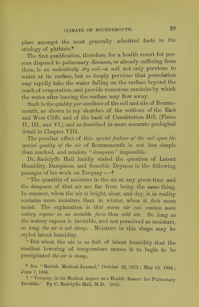place amongst the most generally admitted facts in the etiology of phthisis.''^ The first qualification, therefore, for a health resort for per- sons disposed to pulmonary diseases, or already suffering from them, is an undoubtedly dry soil—a. soil not only pervious to water at its surface, but so deeply pervious that percolation may rapidly take the water falling on the surface beyond the reach of evaporation, and provide numerous conduits by which the water after leaving the surface may flow away. Such is the quality par excellence of the soil and site of Bourne- mouth, as shown in my sketches of the sections of the East and West Cliffs, and of the back of Constitution Hill, (Plates II., III., and VI.), and as described in more accurate geological detail in Chapter VIII. The peculiar effect of this special feature of the soil upon the special quality of the air of Bournemouth is not less simple than marked, and renders  dampness  impossible. Dr. Kadclyffe Hall lucidly stated the question of Latent Humidity, Dampness, and Sensible Dryness in the following passages of his work on Torquay:—*(  The quantity of moisture in the air at any given time and the dampness of that air are far from being the same thing. In summer, when the air is bright, clear, and dry, it in reality contains more moisture than in winter, when it feels more moist. The explanation is that warm air can contain more watery vapour in an invisible form than cold air. So long as the watery vapour is invisible, and not perceived as moisture, so long the air is not damp. Moisture in this shape may be styled latent humidity.  But when the air is so full of latent humidity that the smallest lowering of temperature causes it to begin to be precipitated the air is damp. * See British Medical Journal, October 26, 1872 ; May 10 1884 • Junb 7, 1884. ' ' t  Torquay, in its Medical Aspect as a Health Resort for Pulmonary Invalids. By C. Radclyffe Hall, M.D. 1857.