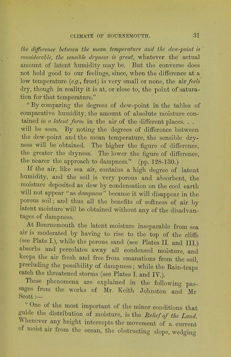 the difference beUveen the mean temperature and the deiv-point is considerable, the sensible dryness is great, whatever the' actual amount of latent humidity may be. But the converse does not hold good to our feelings, since, when the difference at a low temperature (e.g., frost) is very small or none, the air feels dry, though in reality it is at, or close to, the point of satura- tion for that temperature.  By comparing the degrees of dew-point in the tables of comparative humidity, the amount of absolute moisture con- tained in a latent form in the air of the different places. . . will be seen. By noting the degrees of diflFerence between the dew-point and the mean temperature, the sensible dry- ness will be obtained. The higher the figure of difference, the greater the dryness. The lower the figure of difference, the nearer the approach to dampness. (pp. 128-130.) If the air, Hke sea air, contains a high degree of latent humidity, and the soil is very porous and absorbent, the moisture deposited as dew by condensation on the cool earth will not appear  as dampness  because it will disappear in the porous soil; and thus all the benefits of softness of air by latent moisture will be obtained without any of the disadvan- tages of dampness. At Bournemouth the latent moisture inseparable from sea air is moderated by having to rise to the top of the cliffs (see Plate L), while the porous sand (see Plates II. and III.) absorbs and percolates away all condensed moisture, and keeps the air fresh and free from emanations from the soil, precluding the possibility of dampness; while the Eain-traps catch the threatened storms (see Plates I. and IV.). These phenomena are explained in the following pas- sages from the works of Mr. Keith Johnston and Mr Scott:—  One of the most important of the minor conditions that guide the distribution of moisture, is the Heliefof the Land. Whenever any height intercepts the movement of a current of moist m from the ocean, the obstructing slope, wedgino-