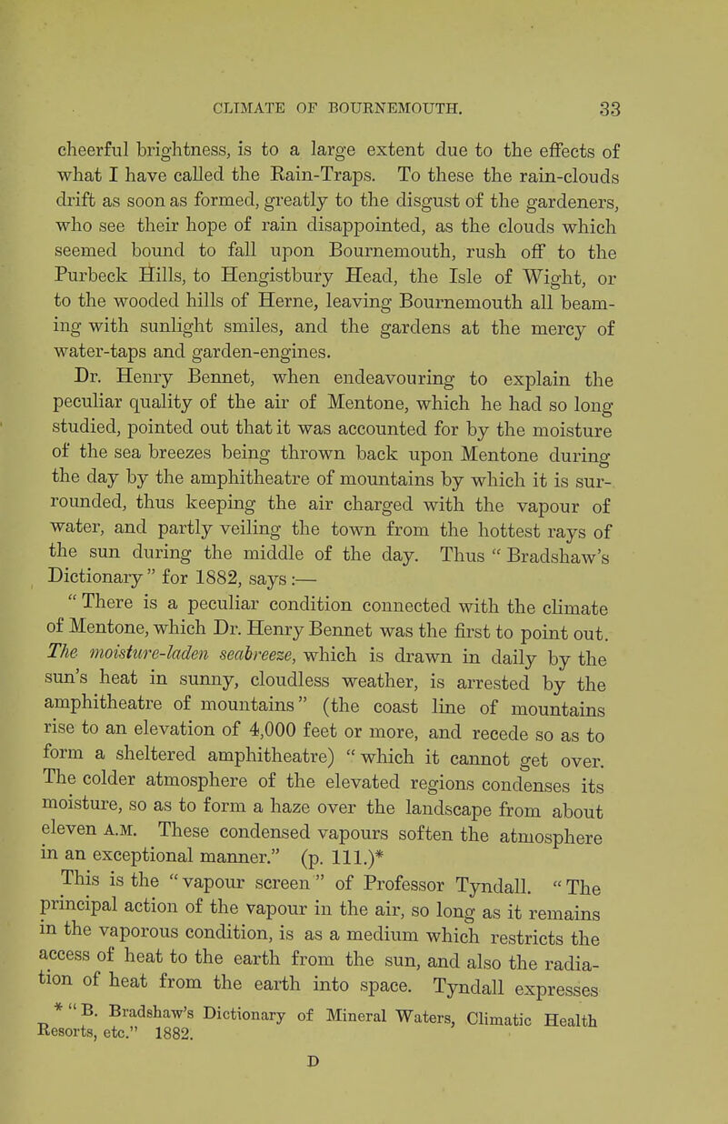 cheerful brightness, is to a large extent due to the effects of what I have called the Kain-Traps. To these the rain-clouds drift as soon as formed, greatly to the disgust of the gardeners, who see their hope of rain disappointed, as the clouds which seemed bound to fall upon Bournemouth, rush off to the Purbeck iJills, to Hengistbury Head, the Isle of Wight, or to the wooded hills of Herne, leaving Bournemouth all beam- ing with sunlight smiles, and the gardens at the mercy of water-taps and garden-engines. Dr. Henry Bennet, when endeavouring to explain the peculiar quality of the air of Mentone, which he had so long studied, pointed out that it was accounted for by the moisture of the sea breezes being thrown back upon Mentone during the day by the amphitheatre of mountains by which it is sur-. rounded, thus keeping the air charged with the vapour of water, and partly veiling the town from the hottest rays of the sun during the middle of the day. Thus  Bradshaw's Dictionary for 1882, says:—  There is a peculiar condition connected with the climate of Mentone, which Dr. Henry Bennet was the first to point out. The moisture-laden Seabreeze, which is drawn in daily by the sun's heat in sunny, cloudless weather, is arrested by the amphitheatre of mountains (the coast line of mountains rise to an elevation of 4,000 feet or more, and recede so as to form a sheltered amphitheatre) which it cannot get over. The colder atmosphere of the elevated regions condenses its moisture, so as to form a haze over the landscape from about eleven a.m. These condensed vapours soften the atmosphere in an exceptional manner. (p. 111.)* This is the  vapour screen  of Professor Tyndall.  The principal action of the vapour in the air, so long as it remains m the vaporous condition, is as a medium which restricts the access of heat to the earth from the sun, and also the radia- tion of heat from the earth into space. Tyndall expresses *  B. Bradshaw's Dictionary of Mineral Waters, Climatic Health Resorts, etc. 1882.