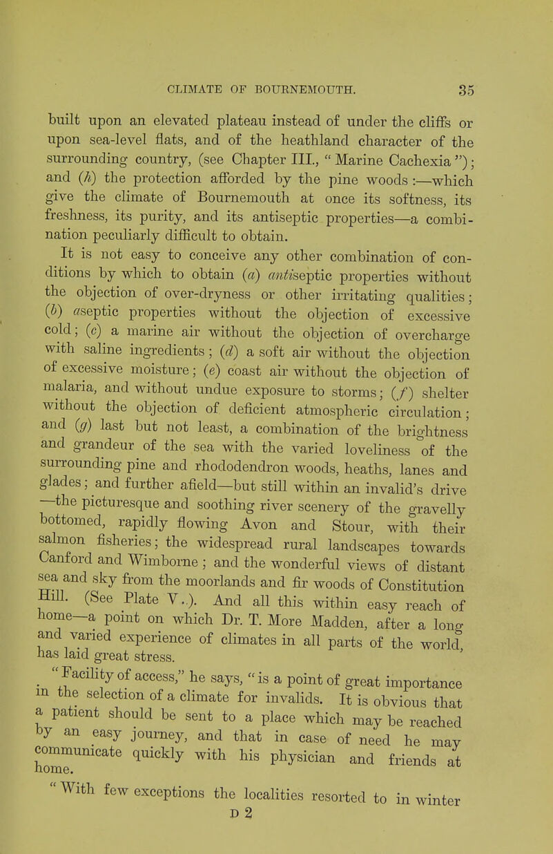 built upon an elevated plateau instead of under the cliffs or upon sea-level flats, and of the heathland character of the surrounding country, (see Chapter III,  Marine Cachexia ); and {h) the protection afforded by the pine woods :—which give the climate of Bournemouth at once its softness, its freshness, its purity, and its antiseptic properties—a combi- nation peculiarly difficult to obtain. It is not easy to conceive any other combination of con- ditions by which to obtain {a) antisQ^iic, properties without the objection of over-dryness or other irritating qualities; {b) ffseptic properties without the objection of excessive cold; (c) a marine air without the objection of overcharge with saline ingredients ; {d) a soft air without the objection of excessive moisture; (e) coast air without the objection of malaria, and without undue exposure to storms; (/) shelter without the objection of deficient atmospheric' circulation; and {g) last but not least, a combination of the brightness and grandeur of the sea with the varied loveliness of the surrounding pine and rhododendron woods, heaths, lanes and glades; and further afield—but still within an invalid's drive —the picturesque and soothing river scenery of the gravelly bottomed, rapidly flowing Avon and Stour, with their salmon fisheries; the widespread rural landscapes towards Canford and Wimborne ; and the wonderful views of distant sea and sky from the moorlands and fir woods of Constitution HiU. (See Plate V..). And all this within easy reach of home-a point on which Dr. T. More Madden, after a long and varied experience of climates in all parts of the world has laid great stress. _  Facihty of access, he says,  is a point of great importance m the selection of a climate for invalids. It is obvious that a patient should be sent to a place which may be reached by an easy journey, and that in case of need he may communicate quickly with his physician and friends at  With few exceptions the localities resorted to in winter d2