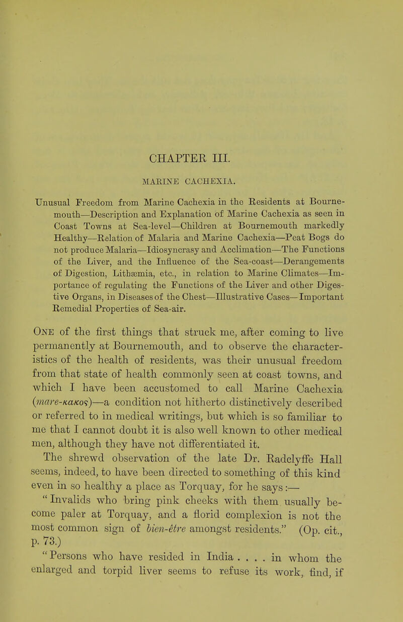 CHAPTER III. MAEINE CACHEXIA. Unusual Freedom from Marine Cachexia in the Eesidents at Bourne- mouth—Description and Explanation of Marine Cachexia as seen in Coast Towns at Sea-level—Children at Bournemouth markedly Healthy—Eelation of Malaria and Marine Cachexia—Peat Bogs do not produce Malaria—Idiosyncrasy and Acclimation—The Functions of the Liver, and the Influence of the Sea-coast—Derangements of Digestion, Lithsemia, etc., in relation to Marine Climates—Im- portance of regulating the Functions of the Liver and other Diges- tive Organs, in Diseases of the Chest—Illustrative Cases—Important Remedial Properties of Sea-air. One of the first things that struck me, after coming to live permanently at Bournemouth, and to observe the character- istics of the health of residents, was their unusual freedom from that state of health commonly seen at coast towns, and which I have been accustomed to call Marine Cachexia {7nare-KaKo<i)—a condition not hitherto distinctively described or referred to in medical writings, but which is so familiar to me that I cannot doubt it is also well known to other medical men, although they have not difierentiated it. The shrewd observation of the late Dr. RadclyfFe Hall seems, indeed, to have been directed to something of this kind even in so healthy a place as Torquay, for he says:—  Invalids who bring pink cheeks with them usually be- come paler at Torquay, and a florid complexion is not the most common sign of bien-etre amongst residents. (Op cit p. 73.)  Persons who have resided in India .... in whom the enlarged and torpid liver seems to refuse its work, find, if