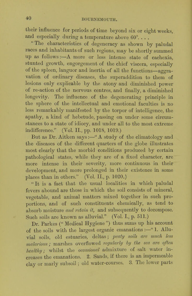 their influence for periods of time beyond six or eight weeks, and especially during a temperature above 60°. . . . The characteristics of degeneracy as shown by paludal races and inhabitants of such regions, may be shortly summed up as follows:—A more or less intense state of cachexia, stunted growth, engorgement of the chief viscera, especially of the spleen, languor and inertia of all the functions—aggra- vation of ordinary diseases, the superaddition to them of lesions only explicable by the atony and diminished power of re-action of the nervous centres, and finally, a diminished longevity. The influence of the degenerating principle in the sphere of the intellectual and emotional faculties is no less remarkably manifested by the torpor of intelligence, the apathy, a kind of hebetude, passing on under - some circum- stances to a state of idiocy, and under all to the most extreme indifi'erence. (Vol. II., pp. 1018, 1019.) But as Dr. Aitken says:— A study of the climatology and the diseases of the different quarters of the globe illustrates most clearly that the morbid conditions produced by certain pathological states, while they are of a fixed character, are more intense in their severity, more continuous in their development, and more prolonged in their existence in some places than in others. (Vol. II., p. 1020.) It is a fact that the usual localities in which paludal fevers abound are those in which the soil consists of mineral, vegetable, and animal matters mixed together in such pro- portions, and of such constituents chemically, as tend to absorb moisture and retain it, and subsequently to decompose. Such soils are known as alluvial. (Vol. I, p. 511.) Dr. Parkes ( Medical Hygiene ) thus sums up his account of the soils with the largest organic emanations :— 1. Allu- vial soils, old estuaries, deltas; peaty soils are much less malarious; marshes overflowed regularly hy the sea are often healthy; whilst the occasional admixture of salt water in- creases the emanations. 2. Sands, if there is an impermeable clay or marly subsoil; old water-courses. 3. The lower parts