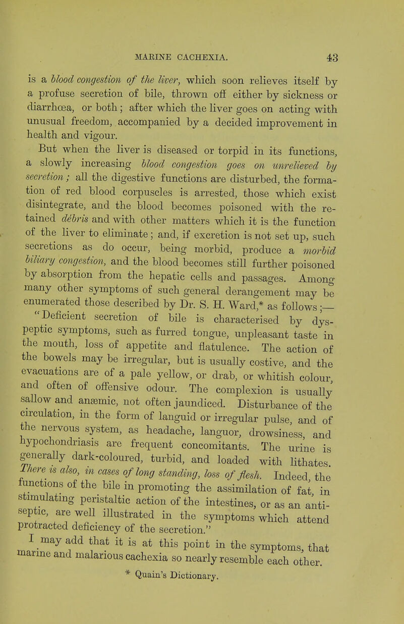 is a blood congestion of the liver, which soon relieves itself by a profuse secretion of bile, thrown off either by sickness or diarrhoea, or both; after which the liver goes on acting with unusual freedom, accompanied by a decided improvement in health and vigour. But when the liver is diseased or torpid in its functions, a slowly increasing blood congestion goes on unrelieved by secretion ; all the digestive functions are disturbed, the forma- tion of red blood corpuscles is arrested, those which exist disintegrate, and the blood becomes poisoned with the re- tained debris and with other matters which it is the function of the liver to eliminate; and, if excretion is not set up, such secretions as do occur, being morbid, produce a morbid biliary congestion, and the blood becomes still further poisoned by absorption from the hepatic cells and passages. Among many other symptoms of such general derangement may be enumerated those described by Dr. S. H. Ward,* as follows ;— Deficient secretion of bile is characterised by dys- peptic symptoms, such as furred tongue, unpleasant taste in the mouth, loss of appetite and flatulence. The action of the bowels may be irregular, but is usually costive, and the evacuations are of a pale yellow, or drab, or whitish colour and often of off-ensive odour. The complexion is usually sallow and antemic, not often jaundiced. Disturbance of the circulation, in the form of languid or irregular pulse, and of the nervous system, as headache, languor, drowsiness, and Hypochondriasis are frequent concomitants. The urine is generally dark-coloured, turbid, and loaded with lithates 1/iere^ is also, m cases of long standing, loss of flesh. Indeed the functions of the bile in promoting the assimilation of fat in stimulating peristaltic action of the intestines, or as an anti- sep ic, are well illustrated in the symptoms which attend protracted deficiency of the secretion. I may add that it is at this point in the symptoms, that marine and malarious cachexia so nearly resemble each other.