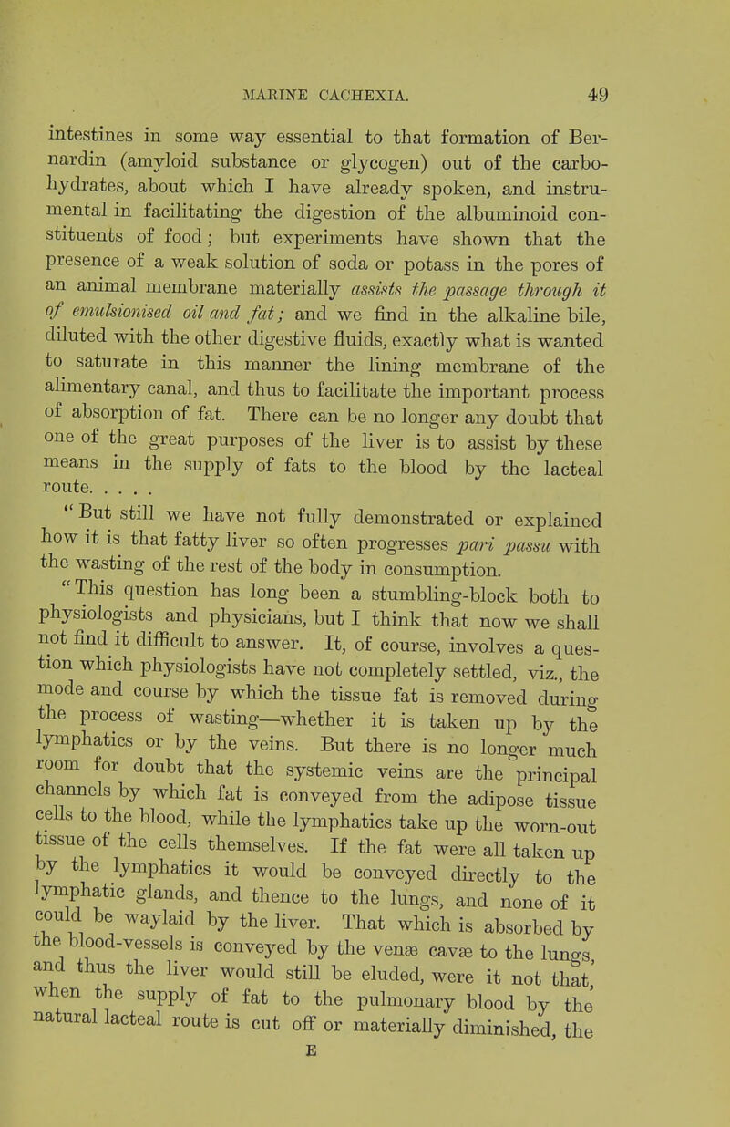 intestines in some way essential to that formation of Ber- nardin (amyloid substance or glycogen) out of the carbo- hydrates, about which I have already spoken, and instru- mental in facilitating the digestion of the albuminoid con- stituents of food; but experiments have shown that the presence of a weak solution of soda or potass in the pores of an animal membrane materially assists the passage through it of emulsionised oil and fat; and we find in the alkaline bile, diluted with the other digestive fluids, exactly what is wanted to saturate in this manner the lining membrane of the alimentary canal, and thus to facilitate the important process of absorption of fat. There can be no longer any doubt that one of the great purposes of the Hver is to assist by these means in the supply of fats to the blood by the lacteal route  But still we have not fully demonstrated or explained how it is that fatty liver so often progresses pari passu with the wasting of the rest of the body in consumption. This question has long been a stumbling-block both to physiologists and physicians, but I think that now we shall not find it difiScult to answer. It, of course, involves a ques- tion which physiologists have not completely settled, viz., the mode and course by which the tissue fat is removed during the process of wasting—whether it is taken up by the lymphatics or by the veins. But there is no longer much room for doubt that the systemic veins are the principal channels by which fat is conveyed from the adipose tissue cells to the blood, while the lymphatics take up the worn-out tissue of the cells themselves. If the fat were all taken up by the lymphatics it would be conveyed directly to the lymphatic glands, and thence to the lungs, and none of it could be waylaid by the liver. That which is absorbed by the blood-vessels is conveyed by the ven^ cavte to the luno-s and thus the liver would still be eluded, were it not that' when the supply of fat to the pulmonary blood by the natural lacteal route is cut off or materially diminished the E