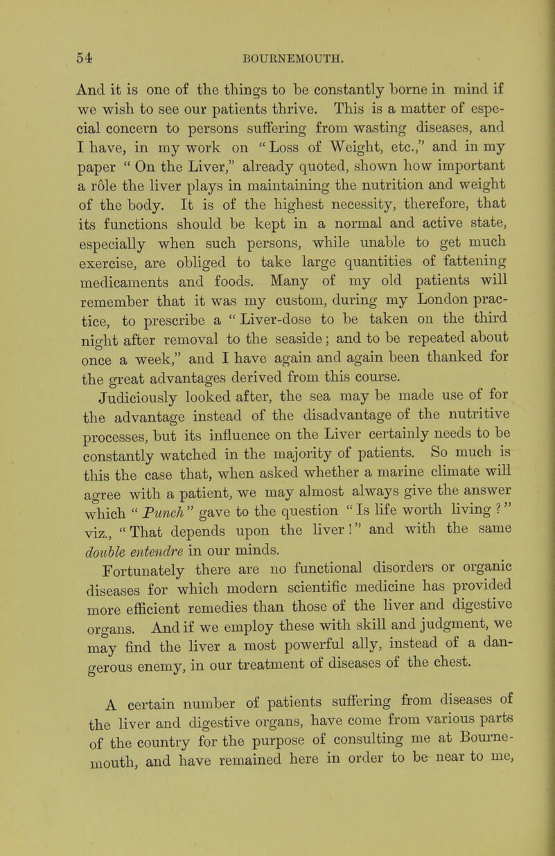 And it is one of the things to be constantly borne in mind if we wish to see our patients thrive. This is a matter of espe- cial concern to persons suffering from wasting diseases, and I have, in my work on  Loss of Weight, etc., and in my paper  On the Liver, already quoted, shown how important a role the liver plays in maintaining the nutrition and weight of the body. It is of the highest necessity, therefore, that its functions should be kept in a normal and active state, especially when such persons, while unable to get much exercise, are obliged to take large quantities of fattening medicaments and foods. Many of my old patients will remember that it was my custom, during my London prac- tice, to prescribe a  Liver-dose to be taken on the third night after removal to the seaside; and to be repeated about once a week, and I have again and again been thanked for the great advantages derived from this course. Judiciously looked after, the sea may be made use of for the advantage instead of the disadvantage of the nutritive processes, but its influence on the Liver certainly needs to be constantly watched in the majority of patients. So much is this the case that, when asked whether a marine climate will agree with a patient, we may almost always give the answer which  Punch  gave to the question  Is life worth living ? viz., That depends upon the liver! and with the same double entendre in our minds. Fortunately there are no functional disorders or organic diseases for which modern scientific medicine has provided more efficient remedies than those of the liver and digestive organs. And if we employ these with skill and judgment, we may find the liver a most powerful ally, instead of a dan- gerous enemy, in our treatment of diseases of the chest. A certain number of patients sufi'ering from diseases of the liver and digestive organs, have come from various parte of the country for the purpose of consulting me at Bourne- mouth, and have remained here in order to be near to me,