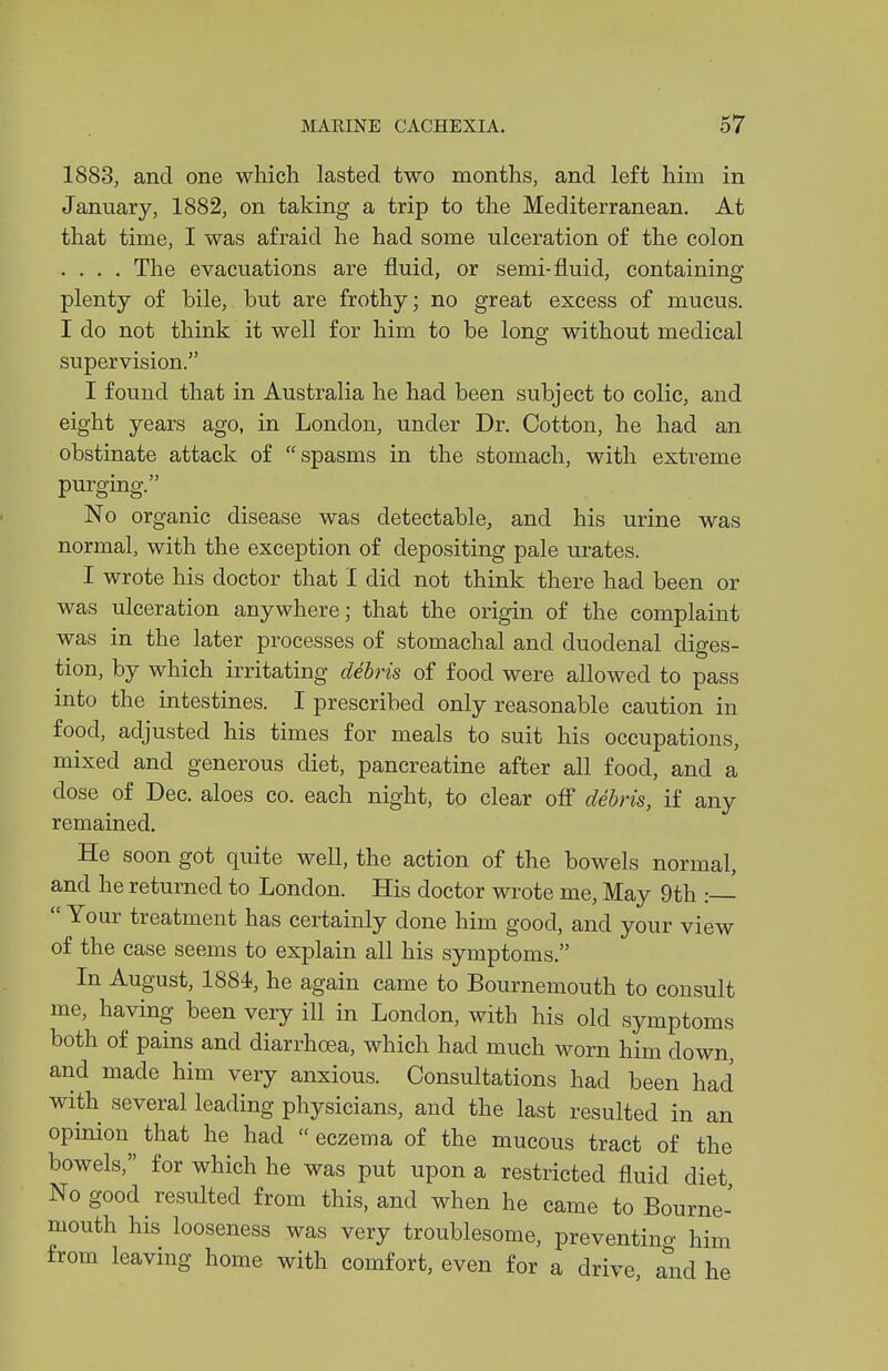 1883, and one which lasted two months, and left him in January, 1882, on taking a trip to the Mediterranean. At that time, I was afraid he had some ulceration of the colon .... The evacuations are fluid, or semi-fluid, containing plenty of bile, but are frothy; no great excess of mucus. I do not think it well for him to be long without medical supervision. I found that in Australia he had been subject to colic, and eight years ago, in London, under Dr. Cotton, he had an obstinate attack of spasms in the stomach, with extreme purging. No organic disease was detectable, and his urine was normal, with the exception of depositing pale urates. I wrote his doctor that I did not think there had been or was ulceration anywhere; that the origin of the complaint was in the later processes of stomachal and duodenal diges- tion, by which irritating debris of food were allowed to pass into the intestines. I prescribed only reasonable caution in food, adjusted his times for meals to suit his occupations, mixed and generous diet, pancreatine after all food, and a dose of Dec. aloes co. each night, to clear ofi debris, if any remained. He soon got quite well, the action of the bowels normal, and he returned to London. His doctor wrote me, May 9th :—  Your treatment has certainly done him good, and your view of the case seems to explain all his symptoms. In August, 1884, he again came to Bournemouth to consult me, having been very iU in London, with his old symptoms both of pains and diarrhoea, which had much worn him down, and made him very anxious. Consultations had been had with several leading physicians, and the last resulted in an opinion that he had  eczema of the mucous tract of the bowels, for which he was put upon a restricted fluid diet No good resulted from this, and when he came to Bourne- mouth his looseness was very troublesome, preventino- him from leaving home with comfort, even for a drive and he