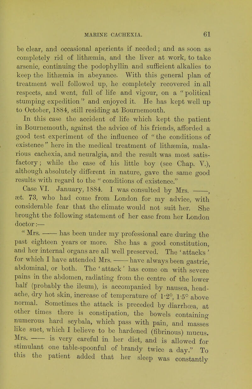 be clear, and occasional aperients if needed; and as soon as completely rid of lithtemia, and the liver at work, to take arsenic, continuing the podophyllin and sufficient alkalies to keep the lithsemia in abeyance. With this general plan of treatment well followed up, he completely recovered in all respects, and went, full of life and vigour, on a political stumping expedition  and enjoyed it. He has kept well up to October, 1884, still residing at Bournemouth. In this case the accident of life which kept the patient in Bournemouth, against the advice of his friends, affi^rded a good test experiment of the influence of  the conditions of existence  here in the medical treatment of lithfemia, mala- rious cachexia, and neuralgia, and the result was most satis- factory; while the case of his little boy (see Chap. V.), although absolutely difierent in nature, gave the same good results with regard to the  conditions of existence. Case VI. January, 1884. I was consulted by Mrs. , eet. 73, who had come from London for my advice, with considerable fear that the climate would not suit her. She brought the following statement of her case from her London doctor:—  Mrs. has been under my professional care during the past eighteen years or more. She has a good constitution, and her internal organs are all well preserved. The ' attacks ' for which I have attended Mrs. have always been gastric, abdominal, or both. The ' attack' has come on with severe pains in the abdomen, radiating from the centre of the lower half (probably the ileum), is accompanied by nausea, head- ache, dry hot skin, increase of temperature of 1-2° 1-5° above normal. Sometimes the attack is preceded by diarrhoea, at other times there is constipation, the bowels containing numerous hard scybala, which pass with pain, and masses like suet, which I believe to be hardened (fibrinous) mucus. is very careful in her diet, and is allowed for stimulant one table-spoonful of brandy twice a day. To this the patient added that her sleep was constantly