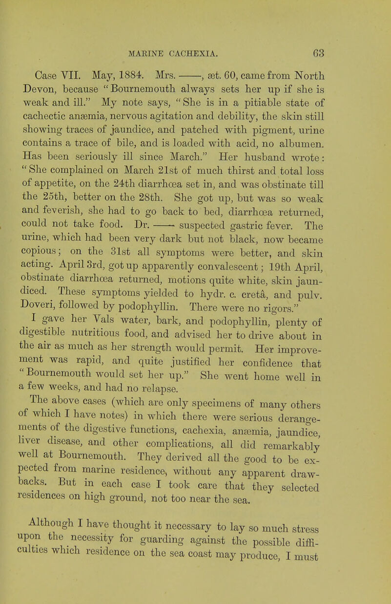 Case VII. May, 1884. Mrs. , get. 60, came from North Devon, because  Bournemouth always sets her up if she is weak and ill. My note says,  She is in a pitiable state of cachectic ansemia, nervous agitation and debility, the skin still showing traces of jaundice, and patched with pigment, urine contains a trace of bile, and is loaded with acid, no albumen. Has been seriously ill since March. Her husband wrote:  She complained on March 21st of much thirst and total loss of appetite, on the 24th diarrhoea set in, and was obstinate till the 2.5th, better on the 28th. She got up, but was so weak and feverish, she had to go back to bed, diarrhoea returned, could not take food. Dr. suspected gastric fever. The urine, which had been very dark but not black, now became copious; on the 31st all symptoms were better, and skin acting. April 3rd, got up apparently convalescent; 19th April, obstinate diarrhoea returned, motions quite white, skin jaun- diced. These symptoms yielded to hydr. c. creta, and pulv. Doveri, followed by podophyllin. There were no rigors. I gave her Vals water, bark, and podophyllin, plenty of digestible nutritious food, and advised her to drive about in the air as much as her strength would permit. Her improve- ment was rapid, and quite justified her confidence that  Bournemouth would set her up. She went home well in a few weeks, and had no relapse. The above cases (which are only specimens of many others of which I have notes) in which there were serious derange- ments of the digestive functions, cachexia, antemia, jaundfce liver disease, and other compHcations, all did remarkably well at Bournemouth. They derived all the sood to be ex- pected from marine residence, without any apparent draw- backs. But in each case I took care that they selected residences on high ground, not too near the sea. Although I have thought it necessary to lay so much stress upon the necessity for guarding against the possible difii- culties which residence on the sea coast may produce, I must