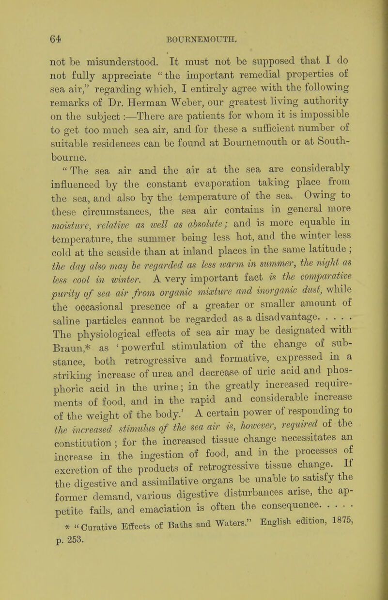 not be misunderstood. It must not be supposed that I do not fully appreciate the important remedial properties of sea air, regarding which, I entirely agree with the following remarks of Dr. Herman Weber, our greatest living authority on the subject:—There are patients for whom it is impossible to get too much sea air, and for these a sufficient number of suitable residences can be found at Bournemouth or at South- bourne. The sea air and the air at the sea are considerably influenced by the constant evaporation taking place from the sea, and also by the temperature of the sea. Owing to these circumstances, the sea air contains in general more moisture, relative as well as absolute; and is more equable ni temperature, the summer being less hot, and the winter less cold at the seaside than at inland places in the same latitude ; the day also may he regarded as less icarm in summer, the night as less cool in mnter. A very important fact is the comparative purity of sea air from organic mixture and inorganic dust, while the occasional presence of a greater or smaller amount of saline particles cannot be regarded as a disadvantage. .... The physiological effects of sea air may be designated with Braun,* as 'powerful stimulation of the change of sub- stancei both retrogressive and formative, expressed in a striking increase of urea and decrease of uric acid and phos- phoric acid in the urine; in the greatly increased require- ments of food, and in the rapid and considerable increase of the weight of the body.' A certain power of responding to the increased stimulus of the sea air is, hoivever, required of the constitution; for the increased tissue change necessitates an increase in the ingestion of food, and in the processes of excretion of the products of retrogressive tissue change, it the digestive and assimilative organs be unable to satisfy the former demand, various digestive disturbances arise, the ap- petite fails, and emaciation is often the consequence * Curative Effects of Baths and Waters. English edition, 1875, p. 253.