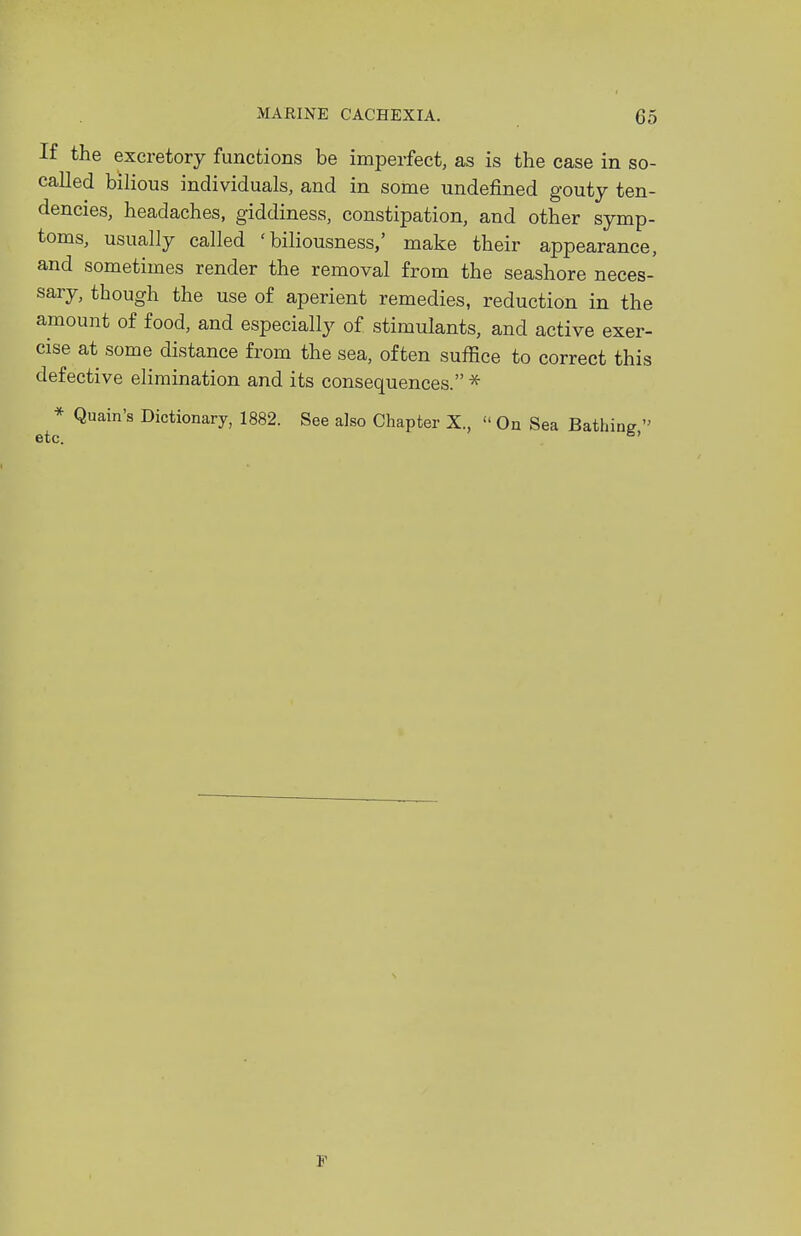 If the excretory functions be imperfect, as is the case in so- called bilious individuals, and in some undefined gouty ten- dencies, headaches, giddiness, constipation, and other symp- toms, usually called 'biliousness,' make their appearance, and sometimes render the removal from the seashore neces- sary, though the use of aperient remedies, reduction in the amount of food, and especially of stimulants, and active exer- cise at some distance from the sea, often suffice to correct this defective elimination and its consequences. * * Quain's Dictionary, 1882. See also Chapter X.,  On Sea Bathing  etc. ^' F