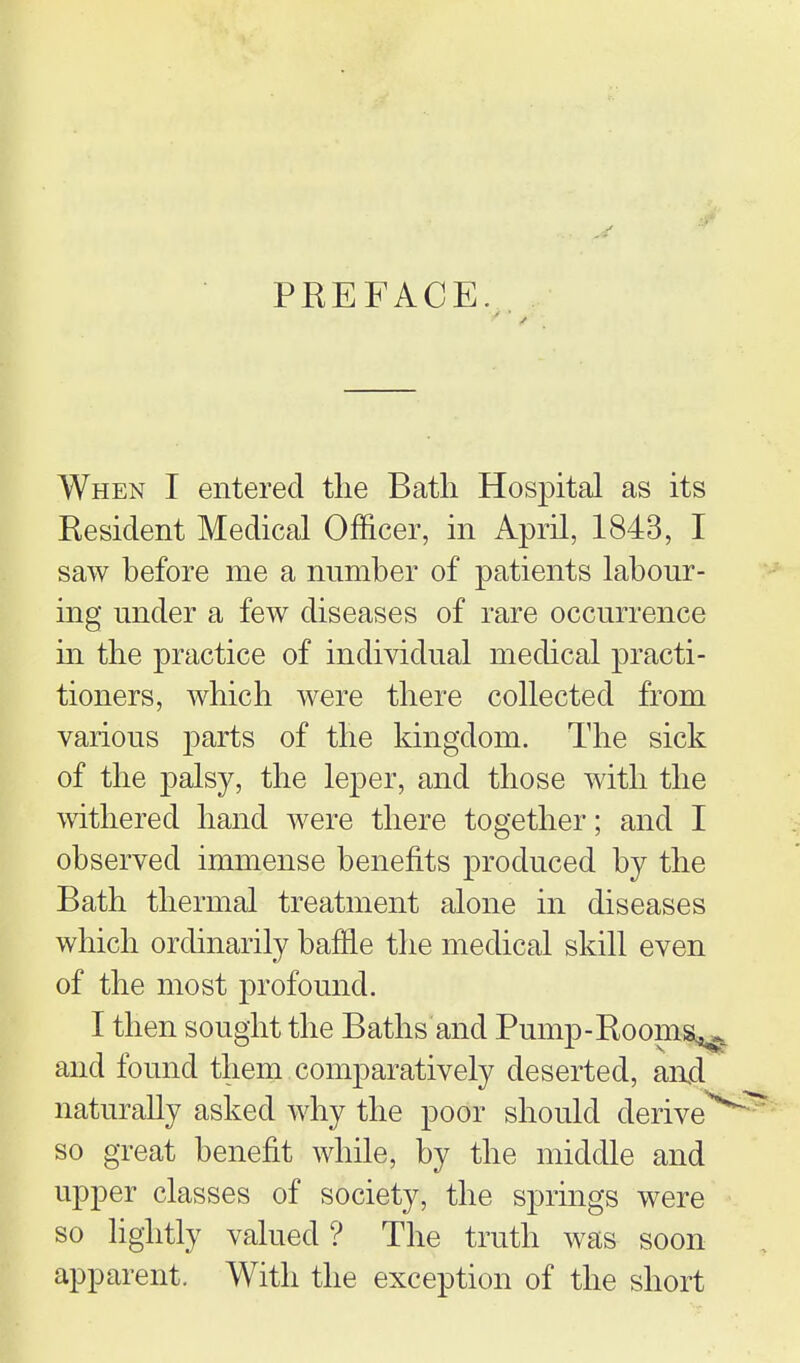 PEEFACE. . When I entered the Bath Hospital as its Resident Medical Officer, in April, 1843, I saw before me a number of patients labour- ing under a few diseases of rare occurrence ui the practice of individual medical practi- tioners, which were there collected from various parts of the kingdom. The sick of the palsy, the leper, and those with the withered hand were there together; and I observed immense benefits produced by the Bath thermal treatment alone in diseases which ordinarily baffle the medical skill even of the most profound. I then sought the Baths and Pump-Rooms^ and found them comparatively deserted, and naturally asked why the poor should derive^ so great benefit while, by the middle and upper classes of society, the springs were so hghtly valued? The truth was soon apparent. With the exception of the short