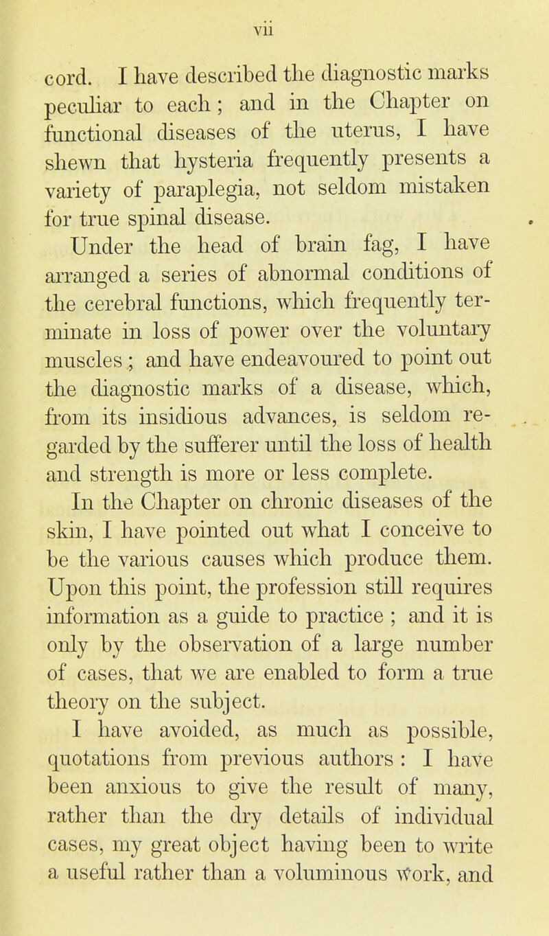 vu cord. I have desciibed tlie diagnostic marks peculiar to each; and in the Chapter on functional diseases of the uterus, I have shewn that hysteria frequently presents a variety of paraplegia, not seldom mistaken for true spinal disease. Under the head of brain fag, I have arranged a series of abnormal conditions of the cerebral functions, which frequently ter- minate in loss of power over the voluntary muscles ; and have endeavoured to point out the diagnostic marks of a disease, which, fi'om its insidious advances, is seldom re- garded by the sufferer until the loss of health and strength is more or less complete. In the Chapter on chronic diseases of the skin, I have pointed out what I conceive to be the various causes which produce them. Upon this point, the profession stiU requires information as a guide to practice ; and it is only by the observation of a large number of cases, that we are enabled to form a true theory on the subject. I have avoided, as much as possible, quotations from previous authors : I have been anxious to give the result of many, rather than the dry details of individual cases, my great object having been to write a useful rather than a voluminous Work, and