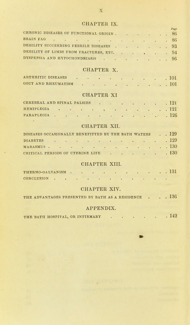 CHAPTER IX. CHRONIC DISEASES OF FUNCTIONAL ORIGIN 86 BRAIN FAG gC DEBILITY SUCCEEDING FEBRILE DISEASES 93 DEBILITY OF LIMBS FROM FRACTURES, ETC 94 DYSPEPSIA AND HYPOCHONDRIASIS 96 CHAPTER X. ARTHRITIC DISEASES 101 GOUT AND RHEUMATISM 101 CHAPTER XI CEREBRAL AND SPINAL PALSIES 121 HEMIPLEGIA . . . . , 121 PARAPLEGIA . 126 CHAPTER Xn. DISEASES OCCASIONALLY BENEFITTED BY THE BATH WATERS . . 129 DIABETES 129 MARASMUS 130 CRITICAL PERIODS OF UTERINE LIFE 130 CHAPTER XIII. THERMO-GALVANISM . . 131 CONCLUSION CHAPTER XIV. THE ADVANTAGES PRESENTED BY BATH AS A RESIDENCE . . . 136 APPENDIX. THE BATH HOSPITAL, OR INFIRMARY 142