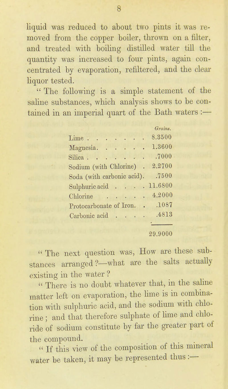 liquid was reduced to about two pints it was re- moved from the copper boiler, thrown on a filter, and treated with boihng distilled water till the quantity was increased to four pints, again con- centrated by evaporation, refiltered, and the cleai* liquor tested.  The following is a simple statement of the sahne substances, which analysis shows to be con- tained in an imperial quart of the Bath waters :— Grains. Lime 8.3500 Magnesia 1.3600 SiHca 7000 Sodium (with Chlorine) . 3.2700 Soda (with carbonic acid). .7500 Sulphm-ic acid .... 11.6800 Clilorine 4.2000 Protocarbonate of Iron. . .1087 Carbonic acid 4813 29.9000  The next question was. How axe these sub- stances arranged ?—what ai-e the salts actually existing in the water ?  There is no doubt whatever that, in the sahne matter left on evaporation, the hme is in combina- tion with sulphuric acid, and the sodium with chlo- rine ; and that therefore sulphate of Ume and chlo- ride of sodium constitute by far the greater pai't of the compound.  If this view of the composition of this mineral water be taken, it may be represented thus:—