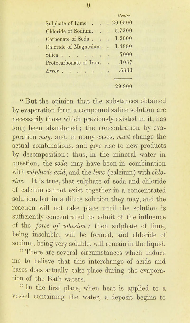 Grains. Sulphate of Lime . . . 20.0500 Chloride of Sodium. . . 5.7300 Carbonate of Soda . . . 1.2000 Chloride of Magnesium . 1.4880 Silica 7000 Protocarbonate of Iron. . .1087 Error 6333 29.900  But the opinion that the substances obtained by evaporation form a compound sahne solution are necessarily those which previously existed in it, has long been abandoned; the concentration by eva- poration may, and, in many cases, must change the actual combinations, and give rise to new products by decomposition: thus, in the mineral water in question, the soda may have been in combination with sulphuric acid, and the lime (calcium) with chlo- rine. It is true, that sulphate of soda and chloride of calcium cannot exist together in a concentrated solution, but in a dilute solution they may, and the reaction will not take place until the solution is sufficiently concentrated to admit of the influence of the force of cohesion ; then sulphate of lime, being insoluble, will be formed, and chloride of sodium, being very soluble, will remain in the hquid.  There are several circumstances which induce me to beUeve that this interchange of acids and bases does actually take place during the evapora- tion of the Bath waters.  In the first place, when heat is applied to a vessel containing the water, a deposit begins to