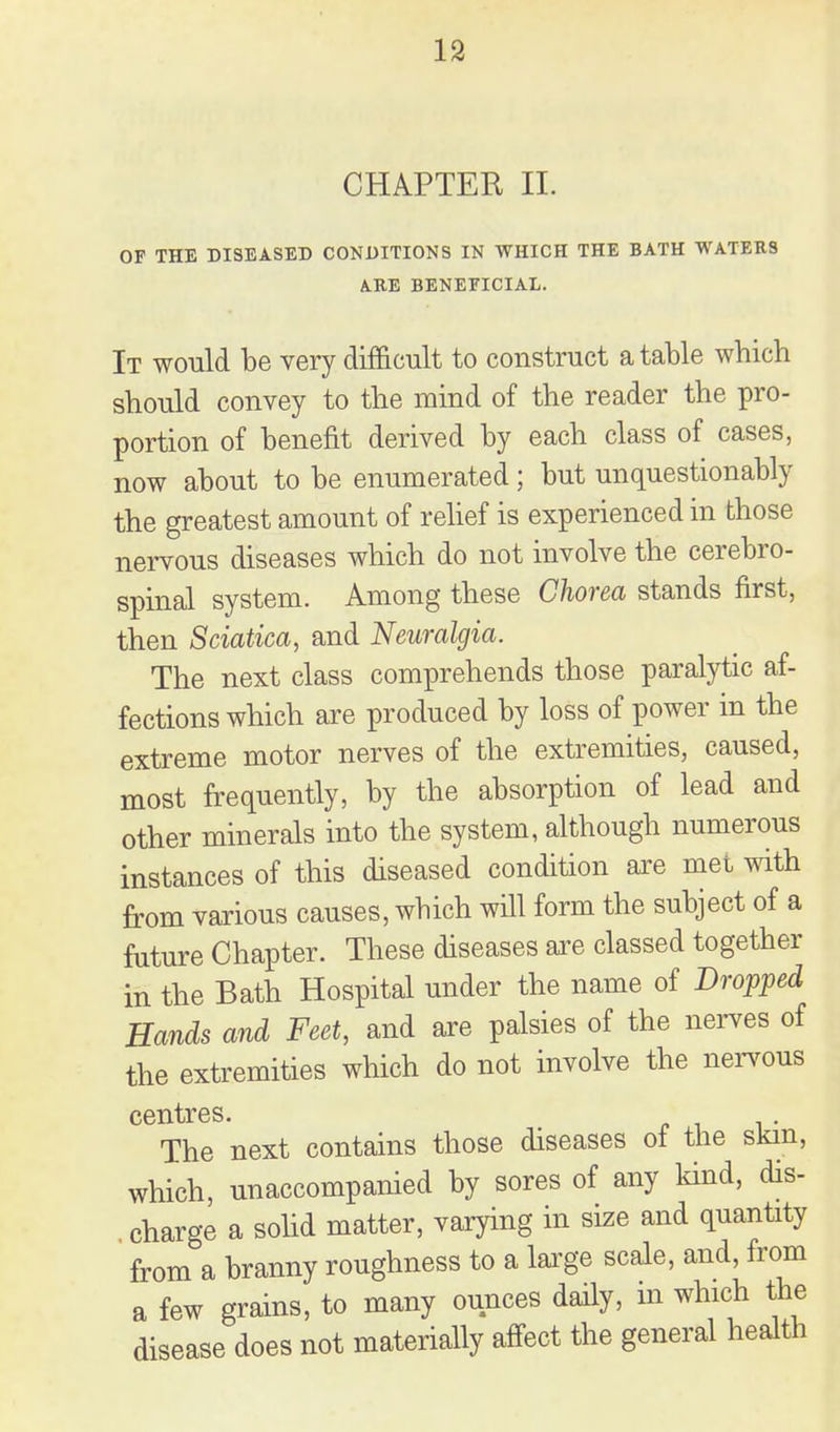 CHAPTER II. OF THE DISEASED CONDITIONS IN WHICH THE BATH WATERS ARE BENEFICIAL. It would be very difficult to construct a table which should convey to the mind of the reader the pro- portion of benefit derived by each class of cases, now about to be enumerated; but unquestionably the greatest amount of rehef is experienced in those nervous diseases which do not involve the cerebro- spinal system. Among these Chorea stands first, then Sciatica, and Neuralgia. The next class comprehends those paralytic af- fections which are produced by loss of power in the extreme motor nerves of the extremities, caused, most frequently, by the absorption of lead and other minerals into the system, although numerous instances of this diseased condition axe met with from various causes, which will form the subject of a future Chapter. These diseases oie classed together in the Bath Hospital under the name of Dropped Hands and Feet, and are palsies of the nerves of the extremities which do not involve the nei^vous centres. The next contains those diseases ot the skin, which, unaccompanied by sores of any kind, dis- charge a sohd matter, varying in size and quantity from a branny roughness to a lai'ge scale, and, from a few grains, to many ounces daily, m which the disease does not materially affect the general health