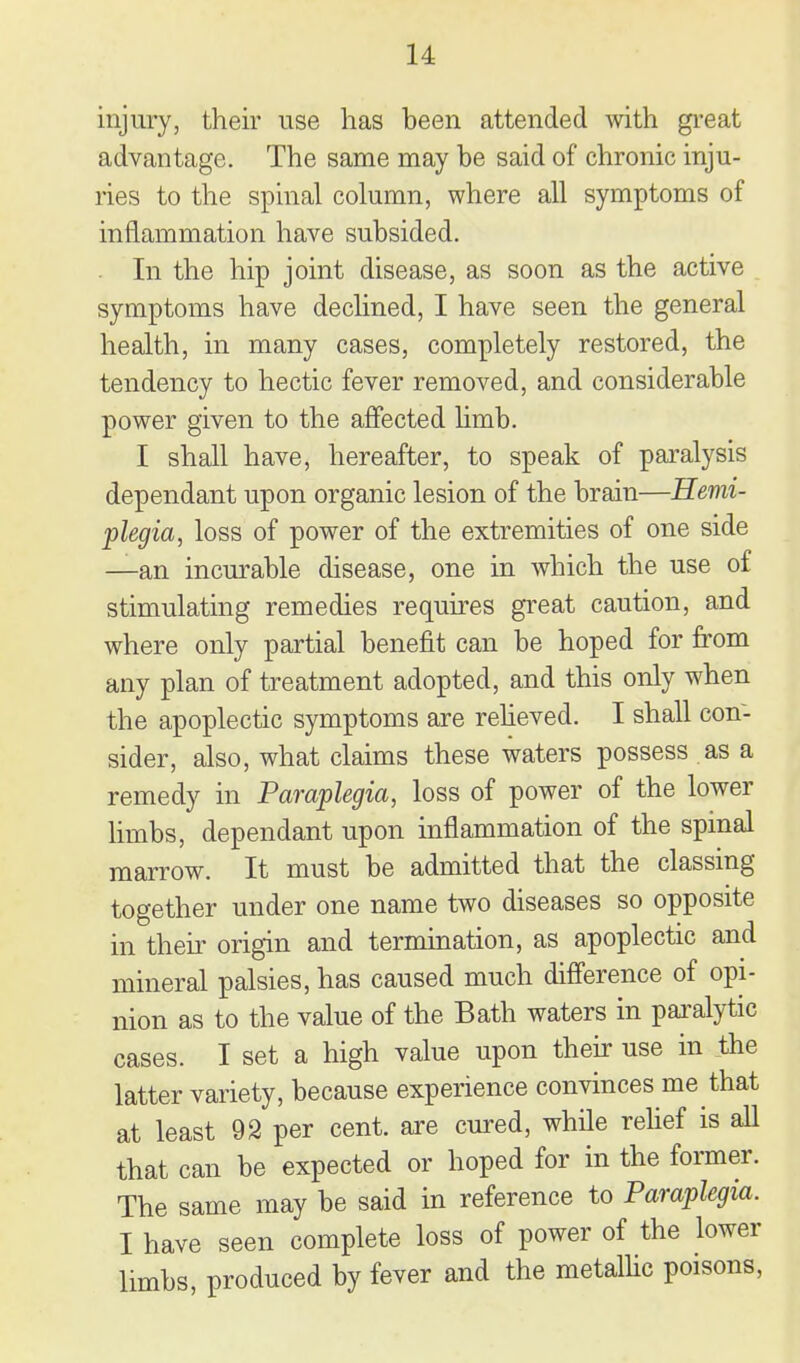injury, their use has been attended with gi-eat advantage. The same may be said of chronic inju- ries to the spinal column, where all symptoms of inflammation have subsided. In the hip joint disease, as soon as the active symptoms have declined, I have seen the general health, in many cases, completely restored, the tendency to hectic fever removed, and considerable power given to the affected hmb. I shall have, hereafter, to speak of paralysis dependant upon organic lesion of the brain—Hemi- plegia, loss of power of the extremities of one side —an incurable disease, one in which the use of stimulating remedies requires great caution, and where only partial benefit can be hoped for from any plan of treatment adopted, and this only when the apoplectic symptoms are reheved. I shall con- sider, also, what claims these waters possess as a remedy in Paraplegia, loss of power of the lower limbs, dependant upon inflammation of the spmal marrow. It must be admitted that the classing together under one name two diseases so opposite in their origin and termination, as apoplectic and mineral palsies, has caused much difference of opi- nion as to the value of the Bath waters in pai^alytic cases. I set a high value upon their use in the latter variety, because experience convinces me that at least 92 per cent, are cured, while relief is all that can be expected or hoped for in the former. The same may be said in reference to Paraplegia. I have seen complete loss of power of the lower limbs, produced by fever and the metalHc poisons,
