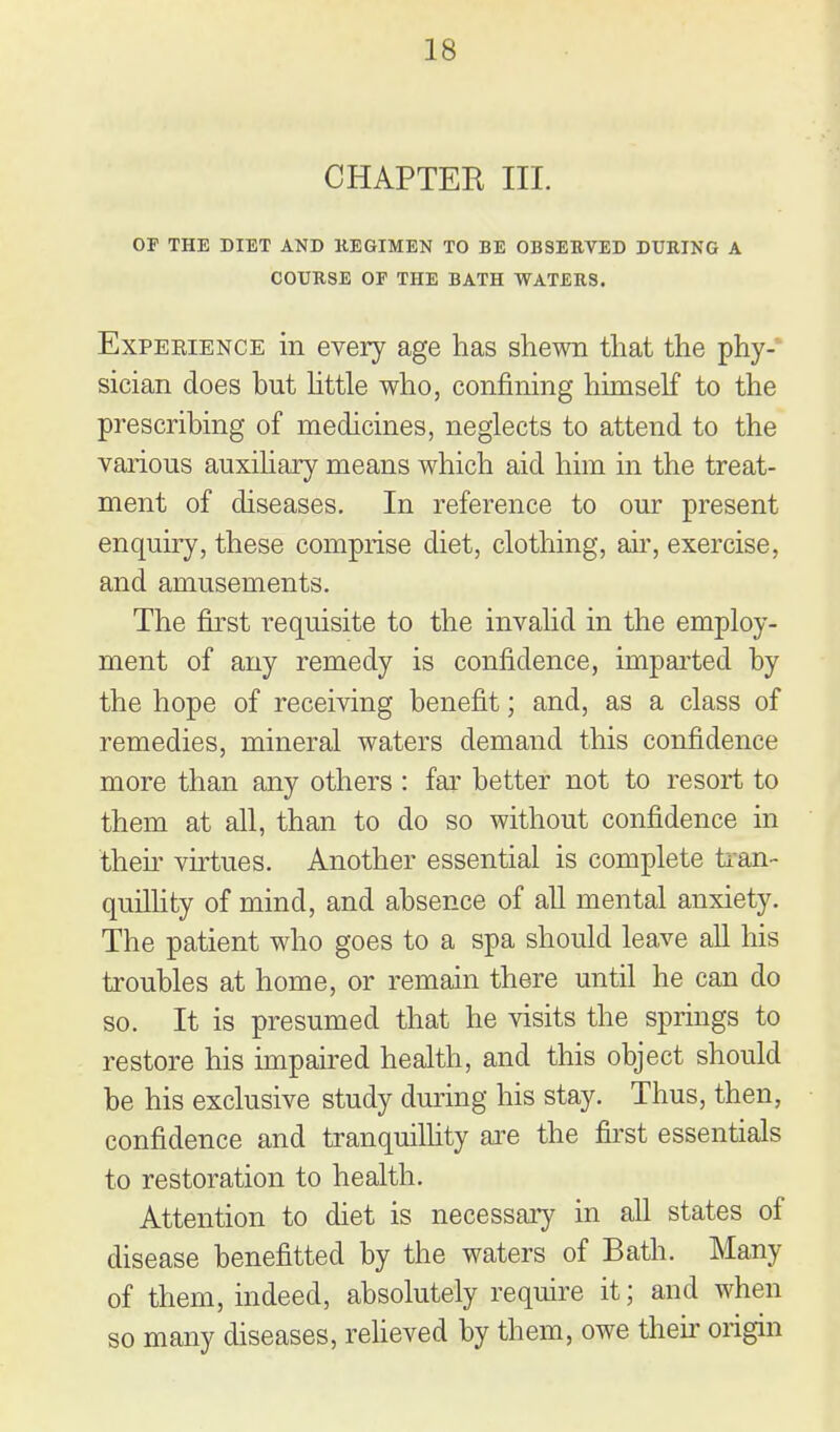 CHAPTER III. OF THE DIET AND KEGIMEN TO BE OBSEEVED DURING A COURSE or THE BATH WATERS. Experience in every age has shewn that the phy- sician does but httle who, confining himself to the prescribing of medicines, neglects to attend to the various auxiliary means which aid him in the treat- ment of diseases. In reference to our present enquiry, these comprise diet, clothing, aii', exercise, and amusements. The first requisite to the invalid in the employ- ment of any remedy is confidence, imparted by the hope of receiving benefit; and, as a class of remedies, mineral waters demand this confidence more than any others : far better not to resort to them at all, than to do so without confidence in their virtues. Another essential is complete ti-an- quillity of mind, and absence of all mental anxiety. The patient who goes to a spa should leave all his troubles at home, or remain there until he can do so. It is presumed that he visits the springs to restore his impaired health, and this object should be his exclusive study during his stay. Thus, then, confidence and tranquillity axe the first essentials to restoration to health. Attention to diet is necessary in all states of disease benefitted by the waters of Bath. Many of them, indeed, absolutely require it; and when so many diseases, reheved by them, owe tlieii' origin