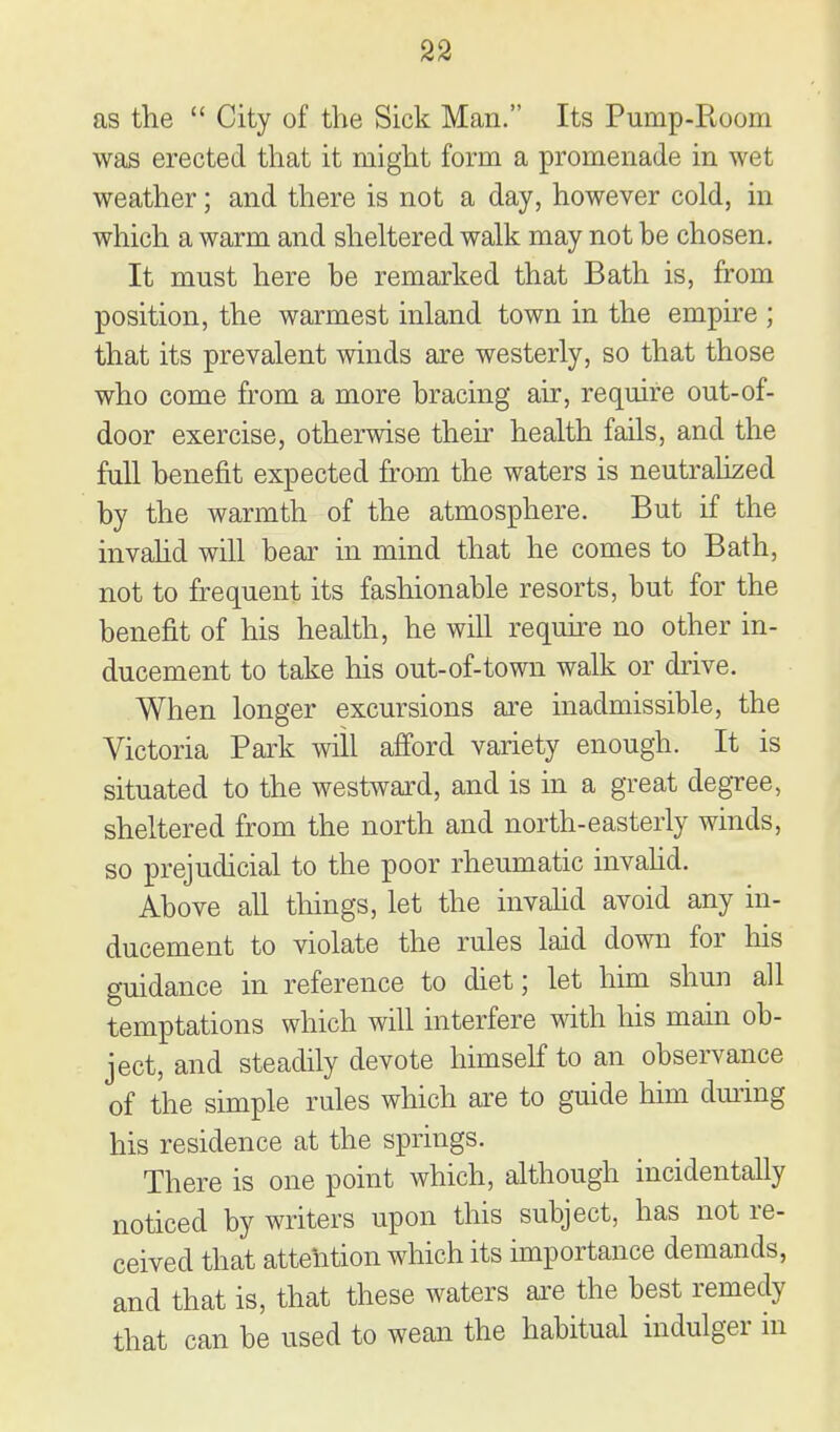 as the  City of the Sick Man. Its Pump-Room wa,s erected that it might form a promenade in wet weather; and there is not a day, however cold, in which a warm and sheltered walk may not be chosen. It must here be remarked that Bath is, from position, the warmest inland town in the empire ; that its prevalent winds are westerly, so that those who come from a more bracing air, require out-of- door exercise, otherwise their health fails, and the full benefit expected fram the waters is neutralised by the warmth of the atmosphere. But if the invahd will bear in mind that he comes to Bath, not to frequent its fashionable resorts, but for the benefit of his health, he will reqmre no other in- ducement to take his out-of-town walk or drive. When longer excursions are inadmissible, the Victoria Park will afford variety enough. It is situated to the westward, and is in a great degTee, sheltered from the north and north-easterly winds, so prejudicial to the poor rheumatic invahd. Above all things, let the invahd avoid any in- ducement to violate the rules laid down for his guidance in reference to diet; let him shun all temptations which will interfere with his main ob- ject, and steadily devote himself to an observance of the simple rules which are to guide him dui'ing his residence at the springs. There is one point which, although incidentally noticed by writers upon this subject, has not re- ceived that attention which its importance demands, and that is, that these waters ai'e the best remedy that can be used to wean the habitual indulger in