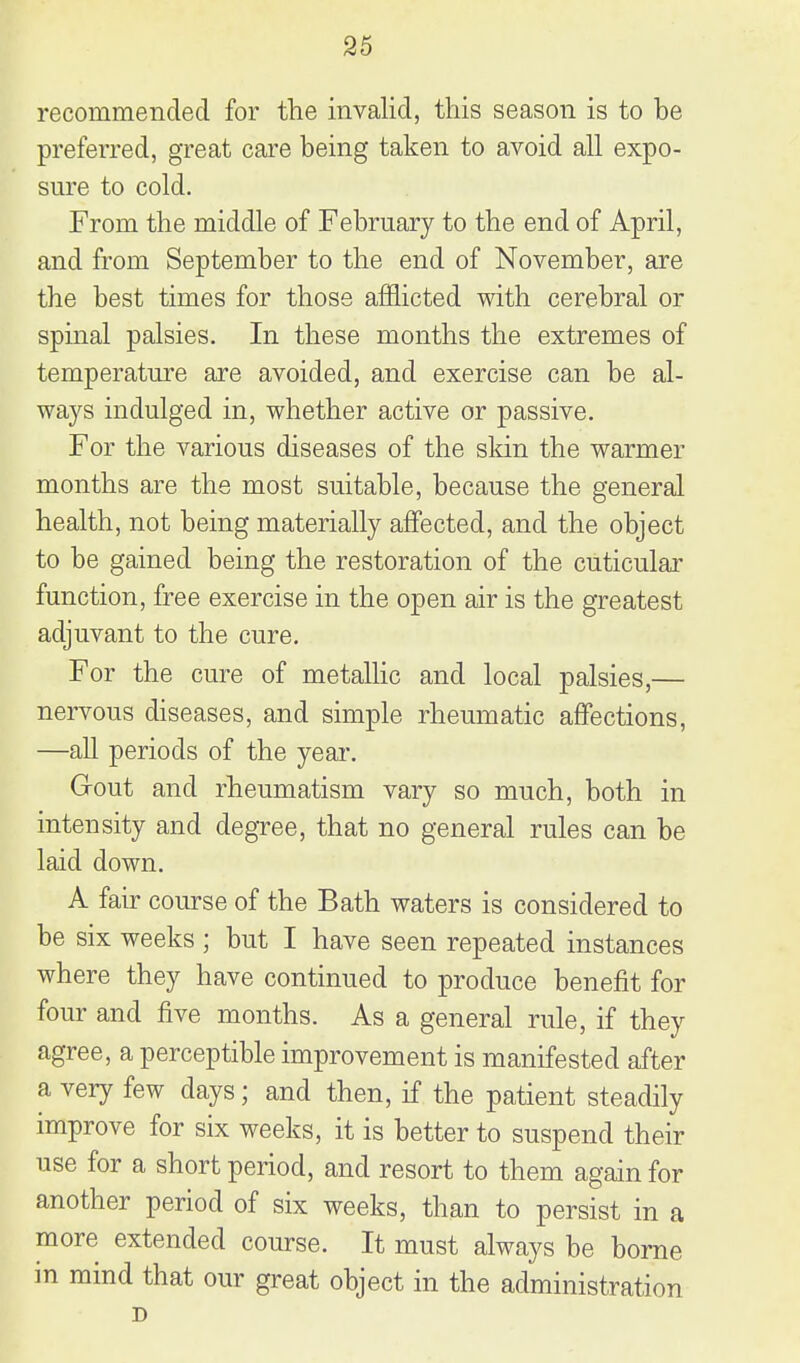 recommended for the invalid, this season is to be preferred, great care being taken to avoid all expo- sure to cold. From the middle of February to the end of April, and from September to the end of November, are the best times for those afflicted with cerebral or spinal palsies. In these months the extremes of temperature are avoided, and exercise can be al- ways indulged in, whether active or passive. For the various diseases of the skin the warmer months are the most suitable, because the general health, not being materially affected, and the object to be gained being the restoration of the cuticular function, free exercise in the open air is the greatest adjuvant to the cure. For the cure of metaUic and local palsies,— nervous diseases, and simple rheumatic affections, —all periods of the year. Gout and rheumatism vary so much, both in intensity and degree, that no general rules can be laid down. A fair course of the Bath waters is considered to be six weeks ; but I have seen repeated instances where they have continued to produce benefit for four and five months. As a general rule, if they agree, a perceptible improvement is manifested after a very few days; and then, if the patient steadily improve for six weeks, it is better to suspend their use for a short period, and resort to them again for another period of six weeks, than to persist in a more extended course. It must always be borne in mind that our great object in the administration